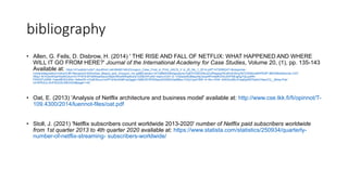 bibliography
• Allen, G. Feils, D. Disbrow, H. (2014) ' THE RISE AND FALL OF NETFLIX: WHAT HAPPENED AND WHERE
WILL IT GO FROM HERE?' Journal of the International Academy for Case Studies, Volume 20, (1), pp. 135-143
Available at: https://d1wqtxts1xzle7.cloudfront.net/48480146/zGroupon_Case_Final_in_Print_JIACS_V ol_20_No_1_2014.pdf?1472690247=&response-
contentdisposition=inline%3B+filename%3DAndrew_Mason_and_Groupon_Inc.pdf&Expires=1612989200&Signature=ZsB7OGBVD6z3ZuR5sgwyDEs9VdOArwZNTGSk6UsNhPKt2P 8BXXBdzNdcUiq~CXY
ABijJ~IkYIQmXlGeH0y6SUtunrVnTPXF8-MTd6KkasSeofJ3ta2nWkwWKlpblxZaTZZtBvHFoAD~baDrJvGX~G- IOl2adIz6QMpsz4jU3zq34PmdeKGh4JdVPNEqjAg7QLpz0Rr-
PRd7jfTuDR8~Yato4BGlVUKkl~3xtheZ9~n7ybEWuox1mPFGHbn5r981qxQggfx1QtBC6Y5PSStqndhD50EliGp9Mou1V2yt1yp416W~4~5m~OhK- bIIKIGu56Ld1eajQyKB7QaHc7eeuCQ__&Key-Pair-
Id=APKAJLOHF5GGSLRBV4ZA#page=145
• Oat, E. (2013) 'Analysis of Netflix architecture and business model' available at: http://www.cse.tkk.fi/fi/opinnot/T-
109.4300/2014/luennot-files/oat.pdf
• Stoll, J. (2021) 'Netflix subscribers count worldwide 2013-2020' number of Netflix paid subscribers worldwide
from 1st quarter 2013 to 4th quarter 2020 available at: https://www.statista.com/statistics/250934/quarterly-
number-of-netflix-streaming- subscribers-worldwide/
 