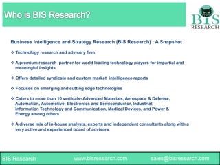 Business Intelligence and Strategy Research (BIS Research) : A Snapshot
 Technology research and advisory firm
 A premium research partner for world leading technology players for impartial and
meaningful insights

 Offers detailed syndicate and custom market intelligence reports
 Focuses on emerging and cutting edge technologies
 Caters to more than 10 verticals- Advanced Materials, Aerospace & Defense,
Automation, Automotive, Electronics and Semiconductor, Industrial,
Information Technology and Communication, Medical Devices, and Power &
Energy among others
 A diverse mix of in-house analysts, experts and independent consultants along with a
very active and experienced board of advisors

BIS Research

www.bisresearch.com

www.bisresearch.com

1

sales@bisresearch.com

 