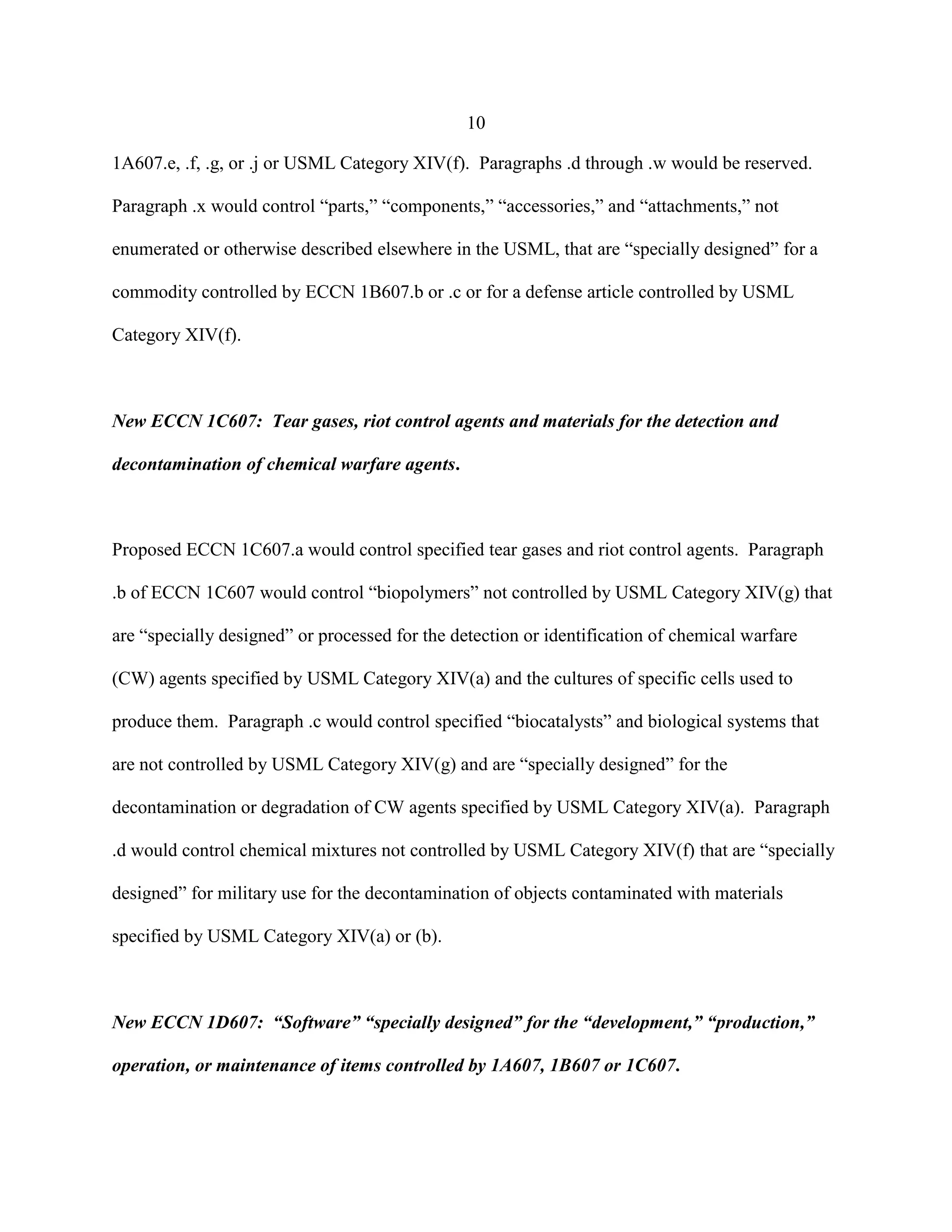 10
1A607.e, .f, .g, or .j or USML Category XIV(f). Paragraphs .d through .w would be reserved.
Paragraph .x would control “parts,” “components,” “accessories,” and “attachments,” not
enumerated or otherwise described elsewhere in the USML, that are “specially designed” for a
commodity controlled by ECCN 1B607.b or .c or for a defense article controlled by USML
Category XIV(f).
New ECCN 1C607: Tear gases, riot control agents and materials for the detection and
decontamination of chemical warfare agents.
Proposed ECCN 1C607.a would control specified tear gases and riot control agents. Paragraph
.b of ECCN 1C607 would control “biopolymers” not controlled by USML Category XIV(g) that
are “specially designed” or processed for the detection or identification of chemical warfare
(CW) agents specified by USML Category XIV(a) and the cultures of specific cells used to
produce them. Paragraph .c would control specified “biocatalysts” and biological systems that
are not controlled by USML Category XIV(g) and are “specially designed” for the
decontamination or degradation of CW agents specified by USML Category XIV(a). Paragraph
.d would control chemical mixtures not controlled by USML Category XIV(f) that are “specially
designed” for military use for the decontamination of objects contaminated with materials
specified by USML Category XIV(a) or (b).
New ECCN 1D607: “Software” “specially designed” for the “development,” “production,”
operation, or maintenance of items controlled by 1A607, 1B607 or 1C607.
 