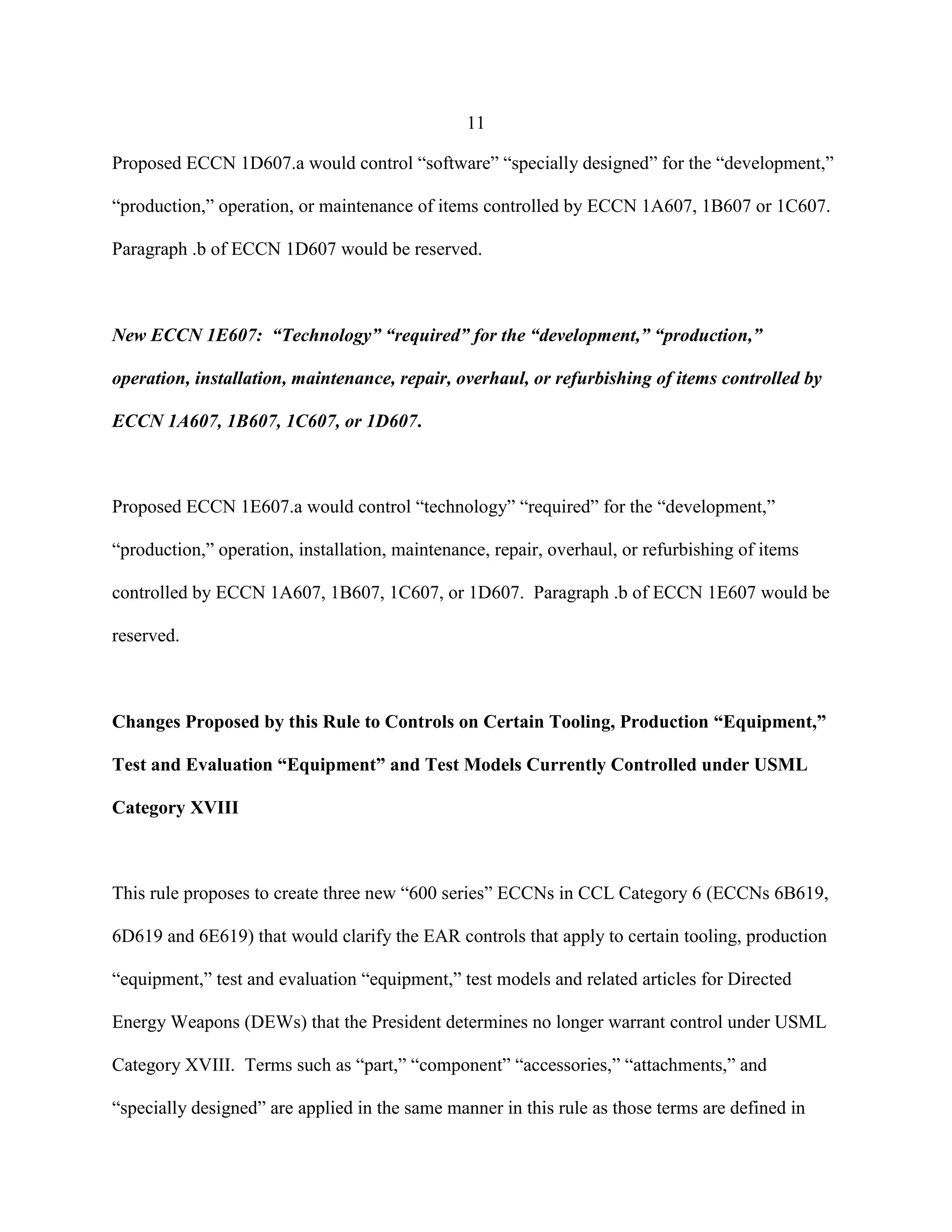 11
Proposed ECCN 1D607.a would control “software” “specially designed” for the “development,”
“production,” operation, or maintenance of items controlled by ECCN 1A607, 1B607 or 1C607.
Paragraph .b of ECCN 1D607 would be reserved.
New ECCN 1E607: “Technology” “required” for the “development,” “production,”
operation, installation, maintenance, repair, overhaul, or refurbishing of items controlled by
ECCN 1A607, 1B607, 1C607, or 1D607.
Proposed ECCN 1E607.a would control “technology” “required” for the “development,”
“production,” operation, installation, maintenance, repair, overhaul, or refurbishing of items
controlled by ECCN 1A607, 1B607, 1C607, or 1D607. Paragraph .b of ECCN 1E607 would be
reserved.
Changes Proposed by this Rule to Controls on Certain Tooling, Production “Equipment,”
Test and Evaluation “Equipment” and Test Models Currently Controlled under USML
Category XVIII
This rule proposes to create three new “600 series” ECCNs in CCL Category 6 (ECCNs 6B619,
6D619 and 6E619) that would clarify the EAR controls that apply to certain tooling, production
“equipment,” test and evaluation “equipment,” test models and related articles for Directed
Energy Weapons (DEWs) that the President determines no longer warrant control under USML
Category XVIII. Terms such as “part,” “component” “accessories,” “attachments,” and
“specially designed” are applied in the same manner in this rule as those terms are defined in
 