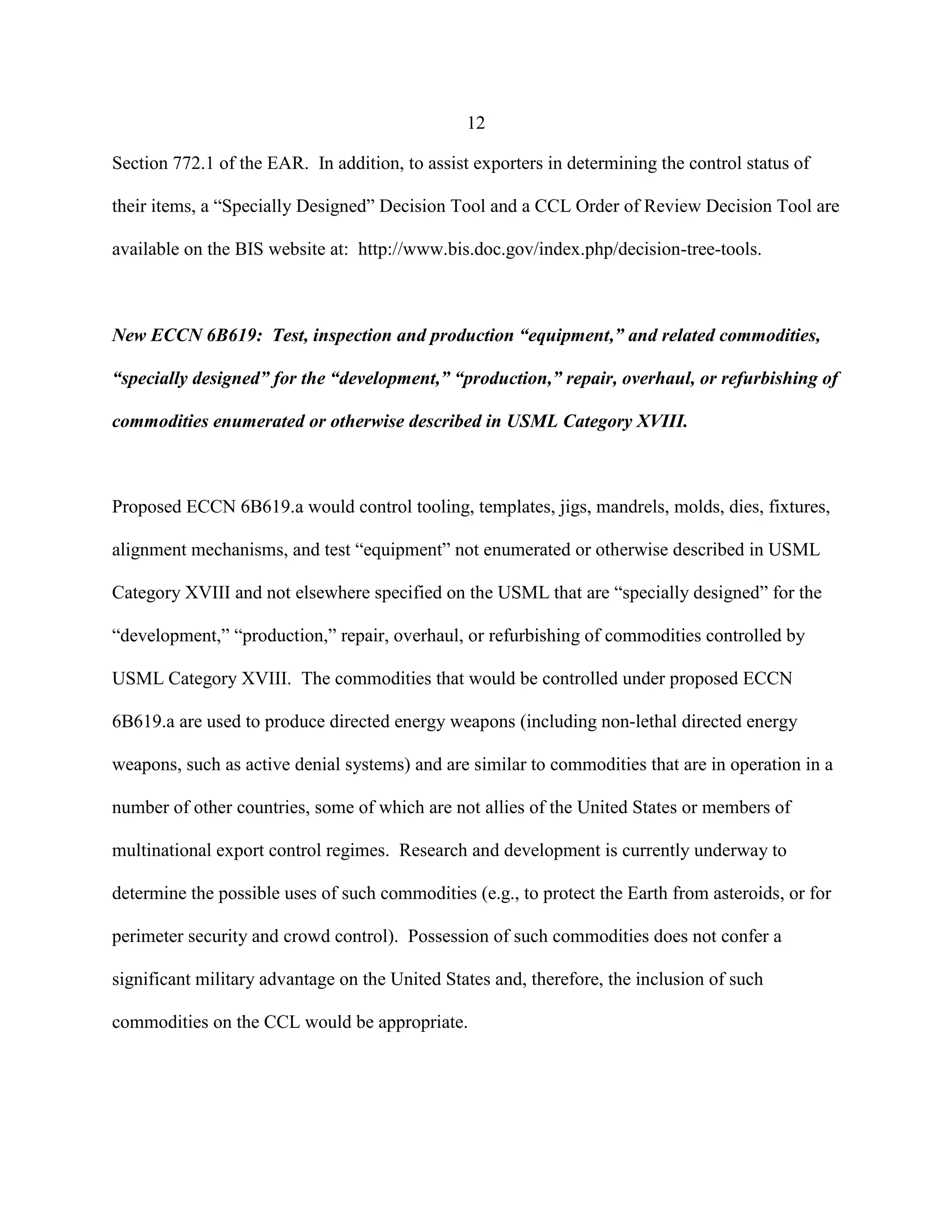 12
Section 772.1 of the EAR. In addition, to assist exporters in determining the control status of
their items, a “Specially Designed” Decision Tool and a CCL Order of Review Decision Tool are
available on the BIS website at: http://www.bis.doc.gov/index.php/decision-tree-tools.
New ECCN 6B619: Test, inspection and production “equipment,” and related commodities,
“specially designed” for the “development,” “production,” repair, overhaul, or refurbishing of
commodities enumerated or otherwise described in USML Category XVIII.
Proposed ECCN 6B619.a would control tooling, templates, jigs, mandrels, molds, dies, fixtures,
alignment mechanisms, and test “equipment” not enumerated or otherwise described in USML
Category XVIII and not elsewhere specified on the USML that are “specially designed” for the
“development,” “production,” repair, overhaul, or refurbishing of commodities controlled by
USML Category XVIII. The commodities that would be controlled under proposed ECCN
6B619.a are used to produce directed energy weapons (including non-lethal directed energy
weapons, such as active denial systems) and are similar to commodities that are in operation in a
number of other countries, some of which are not allies of the United States or members of
multinational export control regimes. Research and development is currently underway to
determine the possible uses of such commodities (e.g., to protect the Earth from asteroids, or for
perimeter security and crowd control). Possession of such commodities does not confer a
significant military advantage on the United States and, therefore, the inclusion of such
commodities on the CCL would be appropriate.
 