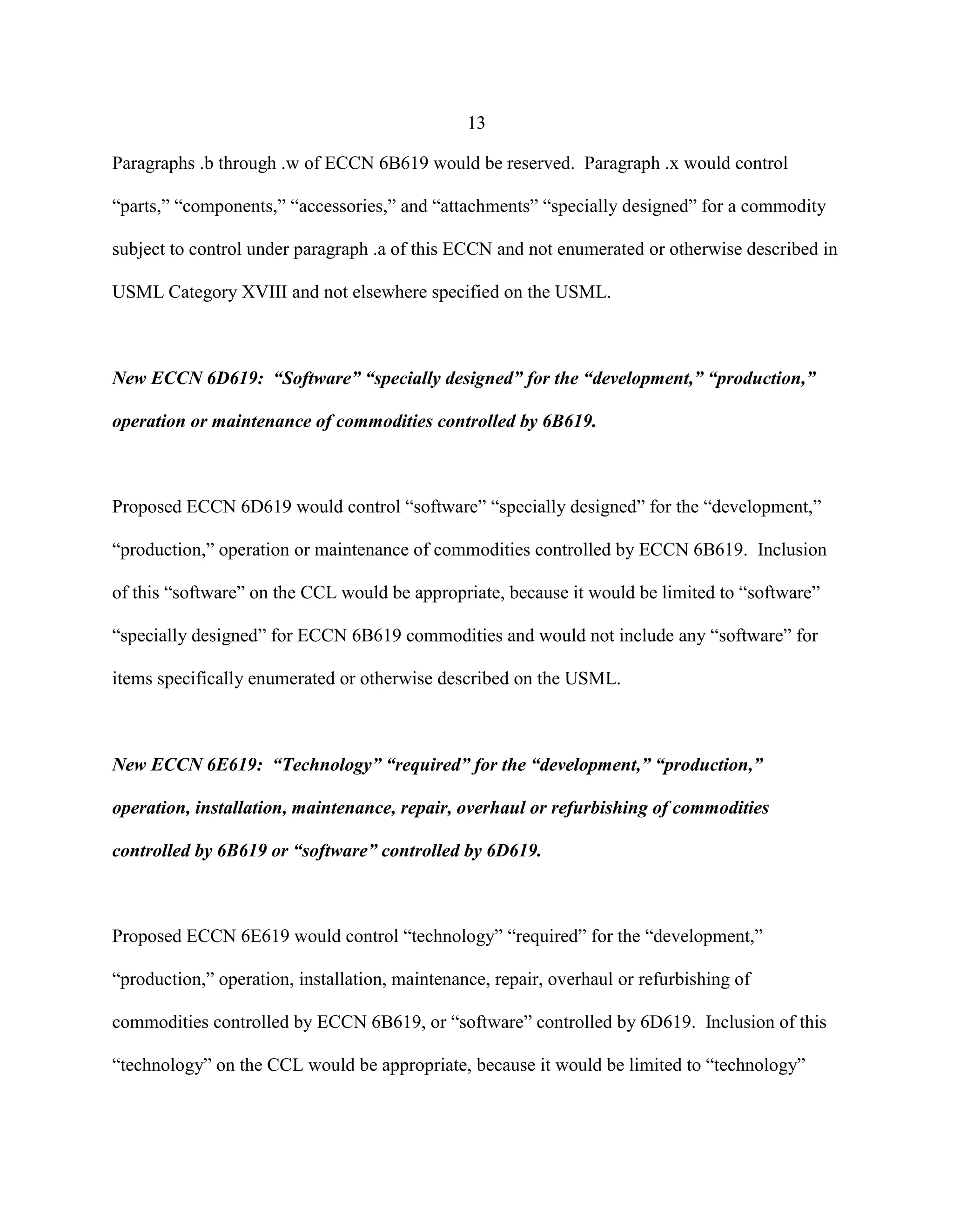 13
Paragraphs .b through .w of ECCN 6B619 would be reserved. Paragraph .x would control
“parts,” “components,” “accessories,” and “attachments” “specially designed” for a commodity
subject to control under paragraph .a of this ECCN and not enumerated or otherwise described in
USML Category XVIII and not elsewhere specified on the USML.
New ECCN 6D619: “Software” “specially designed” for the “development,” “production,”
operation or maintenance of commodities controlled by 6B619.
Proposed ECCN 6D619 would control “software” “specially designed” for the “development,”
“production,” operation or maintenance of commodities controlled by ECCN 6B619. Inclusion
of this “software” on the CCL would be appropriate, because it would be limited to “software”
“specially designed” for ECCN 6B619 commodities and would not include any “software” for
items specifically enumerated or otherwise described on the USML.
New ECCN 6E619: “Technology” “required” for the “development,” “production,”
operation, installation, maintenance, repair, overhaul or refurbishing of commodities
controlled by 6B619 or “software” controlled by 6D619.
Proposed ECCN 6E619 would control “technology” “required” for the “development,”
“production,” operation, installation, maintenance, repair, overhaul or refurbishing of
commodities controlled by ECCN 6B619, or “software” controlled by 6D619. Inclusion of this
“technology” on the CCL would be appropriate, because it would be limited to “technology”
 