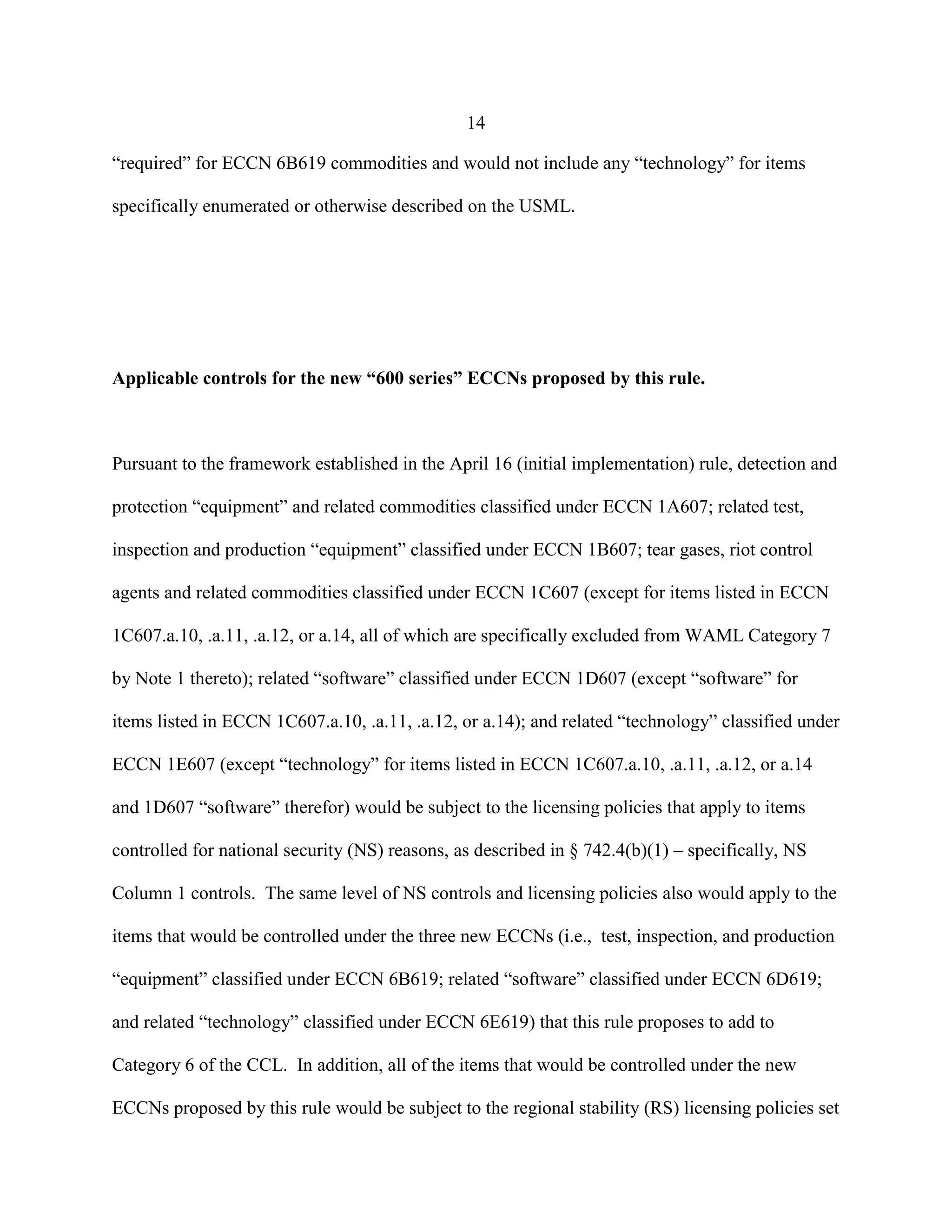 14
“required” for ECCN 6B619 commodities and would not include any “technology” for items
specifically enumerated or otherwise described on the USML.
Applicable controls for the new “600 series” ECCNs proposed by this rule.
Pursuant to the framework established in the April 16 (initial implementation) rule, detection and
protection “equipment” and related commodities classified under ECCN 1A607; related test,
inspection and production “equipment” classified under ECCN 1B607; tear gases, riot control
agents and related commodities classified under ECCN 1C607 (except for items listed in ECCN
1C607.a.10, .a.11, .a.12, or a.14, all of which are specifically excluded from WAML Category 7
by Note 1 thereto); related “software” classified under ECCN 1D607 (except “software” for
items listed in ECCN 1C607.a.10, .a.11, .a.12, or a.14); and related “technology” classified under
ECCN 1E607 (except “technology” for items listed in ECCN 1C607.a.10, .a.11, .a.12, or a.14
and 1D607 “software” therefor) would be subject to the licensing policies that apply to items
controlled for national security (NS) reasons, as described in § 742.4(b)(1) – specifically, NS
Column 1 controls. The same level of NS controls and licensing policies also would apply to the
items that would be controlled under the three new ECCNs (i.e., test, inspection, and production
“equipment” classified under ECCN 6B619; related “software” classified under ECCN 6D619;
and related “technology” classified under ECCN 6E619) that this rule proposes to add to
Category 6 of the CCL. In addition, all of the items that would be controlled under the new
ECCNs proposed by this rule would be subject to the regional stability (RS) licensing policies set
 