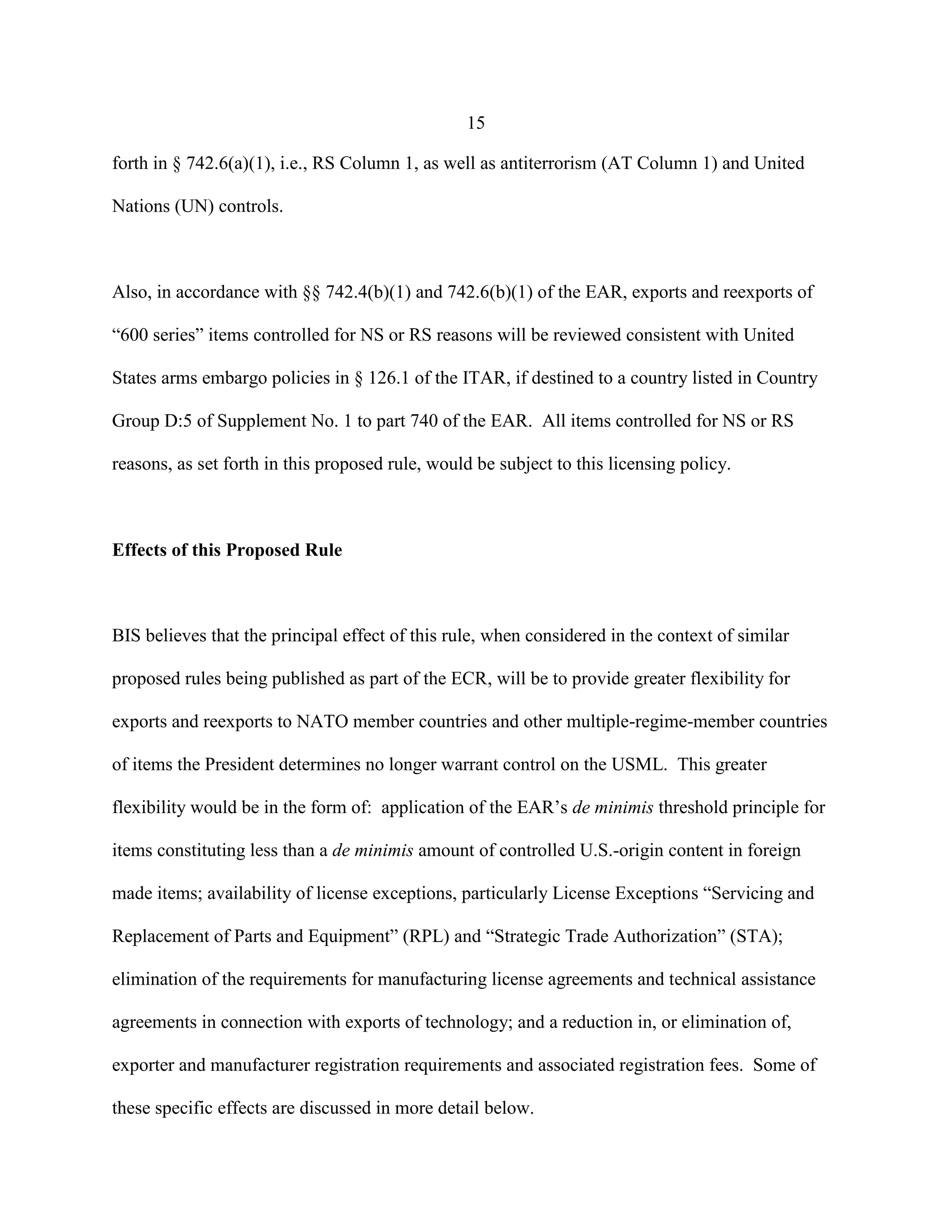 15
forth in § 742.6(a)(1), i.e., RS Column 1, as well as antiterrorism (AT Column 1) and United
Nations (UN) controls.
Also, in accordance with §§ 742.4(b)(1) and 742.6(b)(1) of the EAR, exports and reexports of
“600 series” items controlled for NS or RS reasons will be reviewed consistent with United
States arms embargo policies in § 126.1 of the ITAR, if destined to a country listed in Country
Group D:5 of Supplement No. 1 to part 740 of the EAR. All items controlled for NS or RS
reasons, as set forth in this proposed rule, would be subject to this licensing policy.
Effects of this Proposed Rule
BIS believes that the principal effect of this rule, when considered in the context of similar
proposed rules being published as part of the ECR, will be to provide greater flexibility for
exports and reexports to NATO member countries and other multiple-regime-member countries
of items the President determines no longer warrant control on the USML. This greater
flexibility would be in the form of: application of the EAR’s de minimis threshold principle for
items constituting less than a de minimis amount of controlled U.S.-origin content in foreign
made items; availability of license exceptions, particularly License Exceptions “Servicing and
Replacement of Parts and Equipment” (RPL) and “Strategic Trade Authorization” (STA);
elimination of the requirements for manufacturing license agreements and technical assistance
agreements in connection with exports of technology; and a reduction in, or elimination of,
exporter and manufacturer registration requirements and associated registration fees. Some of
these specific effects are discussed in more detail below.
 