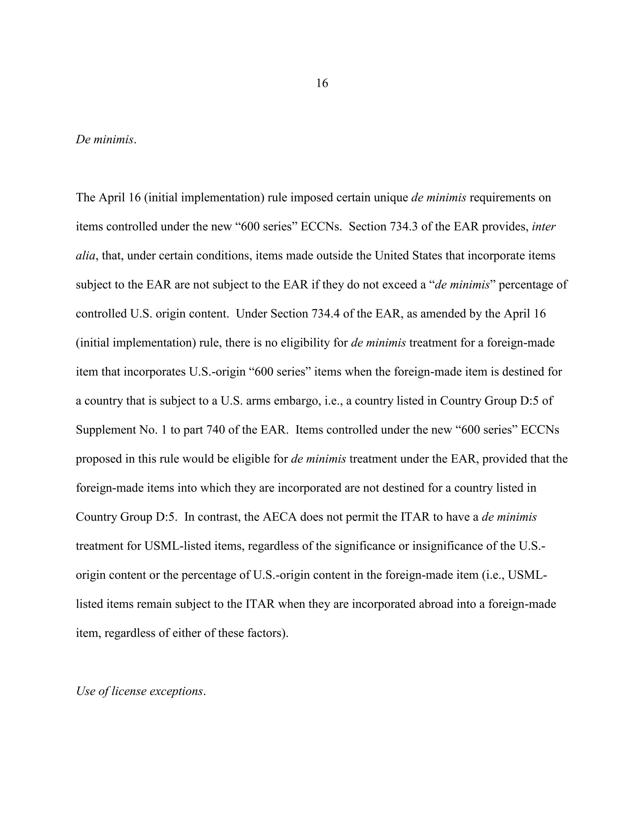 16
De minimis.
The April 16 (initial implementation) rule imposed certain unique de minimis requirements on
items controlled under the new “600 series” ECCNs. Section 734.3 of the EAR provides, inter
alia, that, under certain conditions, items made outside the United States that incorporate items
subject to the EAR are not subject to the EAR if they do not exceed a “de minimis” percentage of
controlled U.S. origin content. Under Section 734.4 of the EAR, as amended by the April 16
(initial implementation) rule, there is no eligibility for de minimis treatment for a foreign-made
item that incorporates U.S.-origin “600 series” items when the foreign-made item is destined for
a country that is subject to a U.S. arms embargo, i.e., a country listed in Country Group D:5 of
Supplement No. 1 to part 740 of the EAR. Items controlled under the new “600 series” ECCNs
proposed in this rule would be eligible for de minimis treatment under the EAR, provided that the
foreign-made items into which they are incorporated are not destined for a country listed in
Country Group D:5. In contrast, the AECA does not permit the ITAR to have a de minimis
treatment for USML-listed items, regardless of the significance or insignificance of the U.S.-
origin content or the percentage of U.S.-origin content in the foreign-made item (i.e., USML-
listed items remain subject to the ITAR when they are incorporated abroad into a foreign-made
item, regardless of either of these factors).
Use of license exceptions.
 