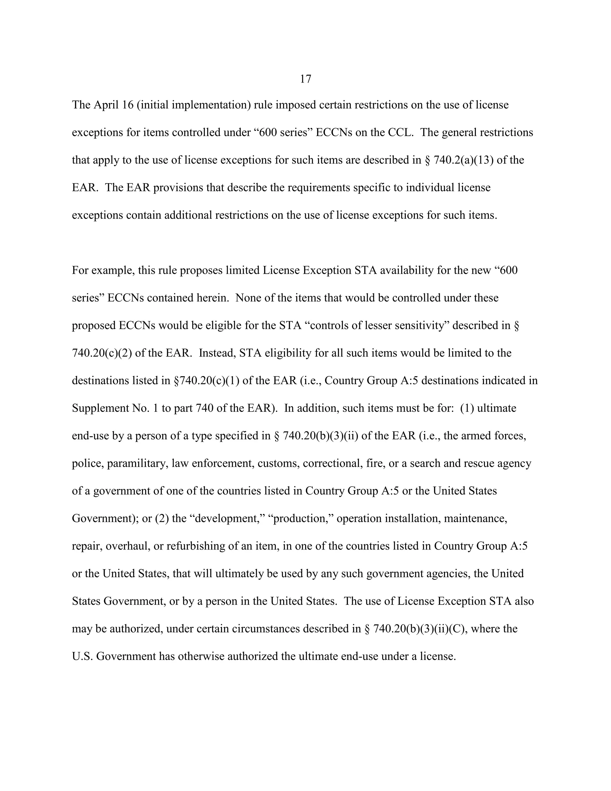 17
The April 16 (initial implementation) rule imposed certain restrictions on the use of license
exceptions for items controlled under “600 series” ECCNs on the CCL. The general restrictions
that apply to the use of license exceptions for such items are described in § 740.2(a)(13) of the
EAR. The EAR provisions that describe the requirements specific to individual license
exceptions contain additional restrictions on the use of license exceptions for such items.
For example, this rule proposes limited License Exception STA availability for the new “600
series” ECCNs contained herein. None of the items that would be controlled under these
proposed ECCNs would be eligible for the STA “controls of lesser sensitivity” described in §
740.20(c)(2) of the EAR. Instead, STA eligibility for all such items would be limited to the
destinations listed in §740.20(c)(1) of the EAR (i.e., Country Group A:5 destinations indicated in
Supplement No. 1 to part 740 of the EAR). In addition, such items must be for: (1) ultimate
end-use by a person of a type specified in § 740.20(b)(3)(ii) of the EAR (i.e., the armed forces,
police, paramilitary, law enforcement, customs, correctional, fire, or a search and rescue agency
of a government of one of the countries listed in Country Group A:5 or the United States
Government); or (2) the “development,” “production,” operation installation, maintenance,
repair, overhaul, or refurbishing of an item, in one of the countries listed in Country Group A:5
or the United States, that will ultimately be used by any such government agencies, the United
States Government, or by a person in the United States. The use of License Exception STA also
may be authorized, under certain circumstances described in § 740.20(b)(3)(ii)(C), where the
U.S. Government has otherwise authorized the ultimate end-use under a license.
 