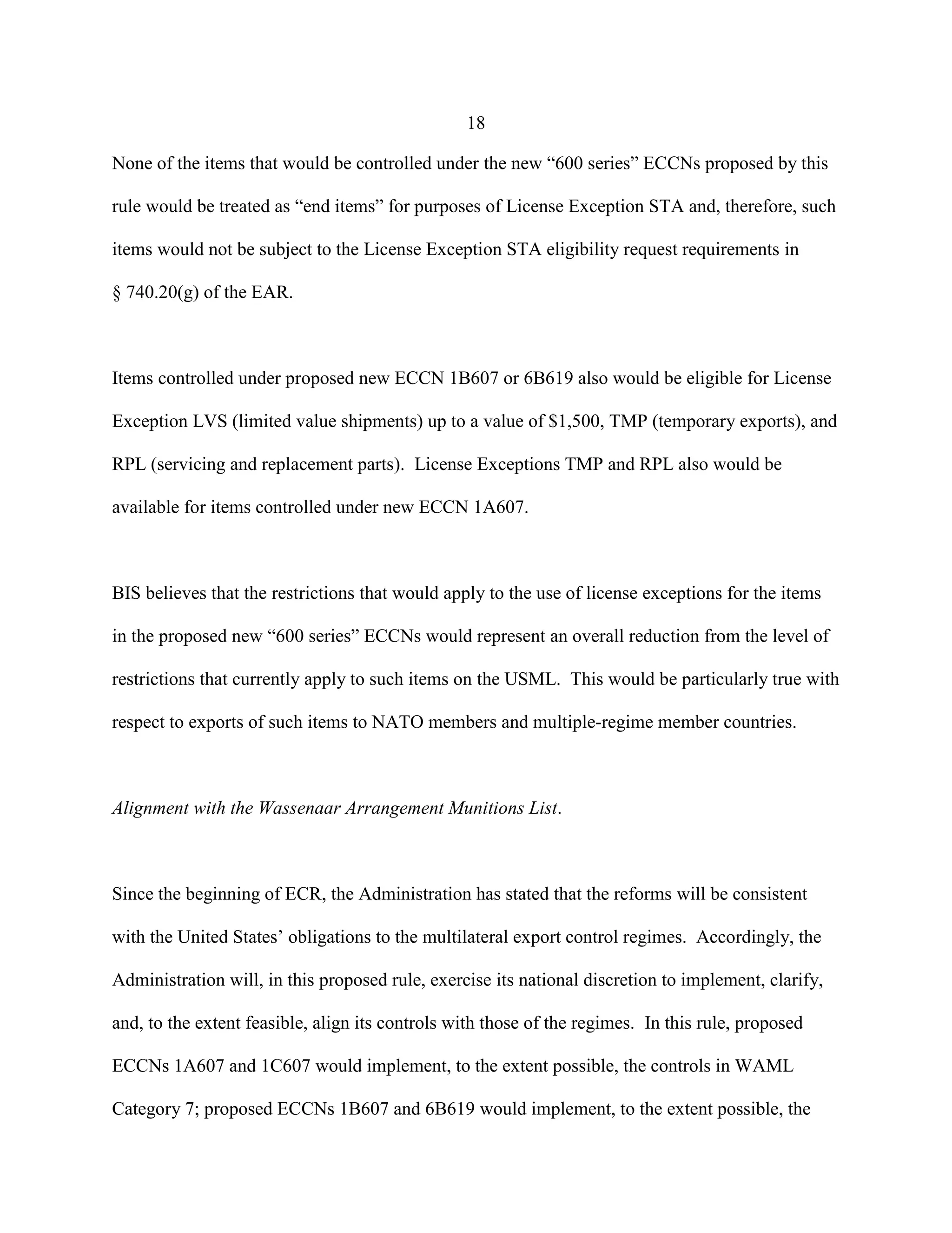 18
None of the items that would be controlled under the new “600 series” ECCNs proposed by this
rule would be treated as “end items” for purposes of License Exception STA and, therefore, such
items would not be subject to the License Exception STA eligibility request requirements in
§ 740.20(g) of the EAR.
Items controlled under proposed new ECCN 1B607 or 6B619 also would be eligible for License
Exception LVS (limited value shipments) up to a value of $1,500, TMP (temporary exports), and
RPL (servicing and replacement parts). License Exceptions TMP and RPL also would be
available for items controlled under new ECCN 1A607.
BIS believes that the restrictions that would apply to the use of license exceptions for the items
in the proposed new “600 series” ECCNs would represent an overall reduction from the level of
restrictions that currently apply to such items on the USML. This would be particularly true with
respect to exports of such items to NATO members and multiple-regime member countries.
Alignment with the Wassenaar Arrangement Munitions List.
Since the beginning of ECR, the Administration has stated that the reforms will be consistent
with the United States’ obligations to the multilateral export control regimes. Accordingly, the
Administration will, in this proposed rule, exercise its national discretion to implement, clarify,
and, to the extent feasible, align its controls with those of the regimes. In this rule, proposed
ECCNs 1A607 and 1C607 would implement, to the extent possible, the controls in WAML
Category 7; proposed ECCNs 1B607 and 6B619 would implement, to the extent possible, the
 