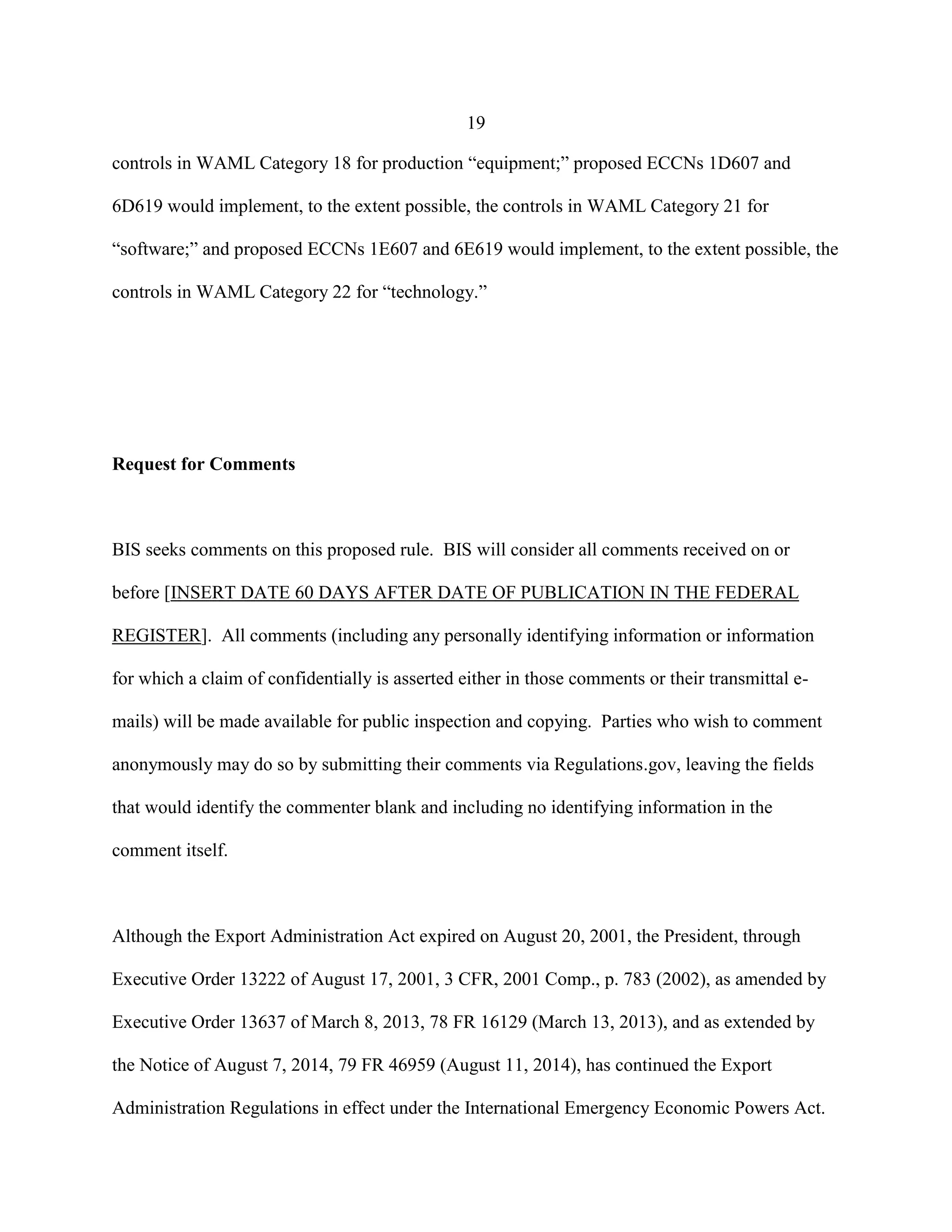 19
controls in WAML Category 18 for production “equipment;” proposed ECCNs 1D607 and
6D619 would implement, to the extent possible, the controls in WAML Category 21 for
“software;” and proposed ECCNs 1E607 and 6E619 would implement, to the extent possible, the
controls in WAML Category 22 for “technology.”
Request for Comments
BIS seeks comments on this proposed rule. BIS will consider all comments received on or
before [INSERT DATE 60 DAYS AFTER DATE OF PUBLICATION IN THE FEDERAL
REGISTER]. All comments (including any personally identifying information or information
for which a claim of confidentially is asserted either in those comments or their transmittal e-
mails) will be made available for public inspection and copying. Parties who wish to comment
anonymously may do so by submitting their comments via Regulations.gov, leaving the fields
that would identify the commenter blank and including no identifying information in the
comment itself.
Although the Export Administration Act expired on August 20, 2001, the President, through
Executive Order 13222 of August 17, 2001, 3 CFR, 2001 Comp., p. 783 (2002), as amended by
Executive Order 13637 of March 8, 2013, 78 FR 16129 (March 13, 2013), and as extended by
the Notice of August 7, 2014, 79 FR 46959 (August 11, 2014), has continued the Export
Administration Regulations in effect under the International Emergency Economic Powers Act.
 