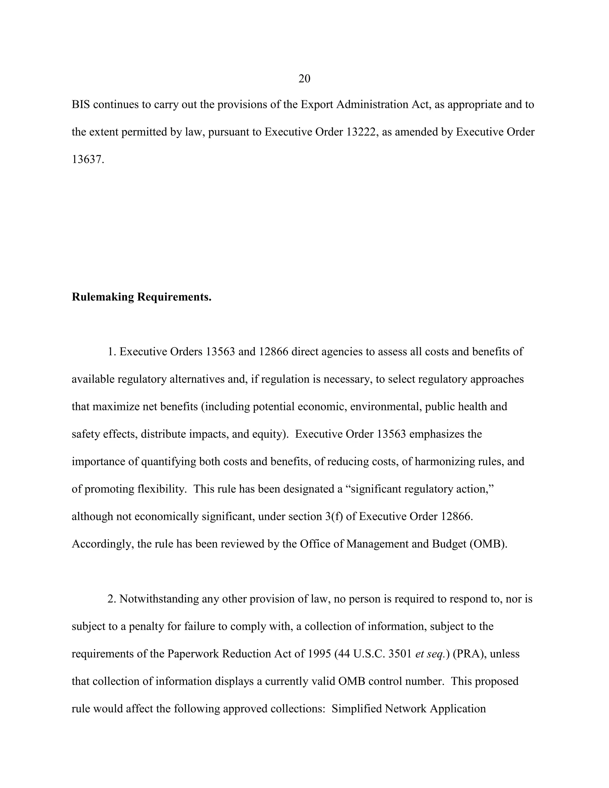 20
BIS continues to carry out the provisions of the Export Administration Act, as appropriate and to
the extent permitted by law, pursuant to Executive Order 13222, as amended by Executive Order
13637.
Rulemaking Requirements.
1. Executive Orders 13563 and 12866 direct agencies to assess all costs and benefits of
available regulatory alternatives and, if regulation is necessary, to select regulatory approaches
that maximize net benefits (including potential economic, environmental, public health and
safety effects, distribute impacts, and equity). Executive Order 13563 emphasizes the
importance of quantifying both costs and benefits, of reducing costs, of harmonizing rules, and
of promoting flexibility. This rule has been designated a “significant regulatory action,”
although not economically significant, under section 3(f) of Executive Order 12866.
Accordingly, the rule has been reviewed by the Office of Management and Budget (OMB).
2. Notwithstanding any other provision of law, no person is required to respond to, nor is
subject to a penalty for failure to comply with, a collection of information, subject to the
requirements of the Paperwork Reduction Act of 1995 (44 U.S.C. 3501 et seq.) (PRA), unless
that collection of information displays a currently valid OMB control number. This proposed
rule would affect the following approved collections: Simplified Network Application
 