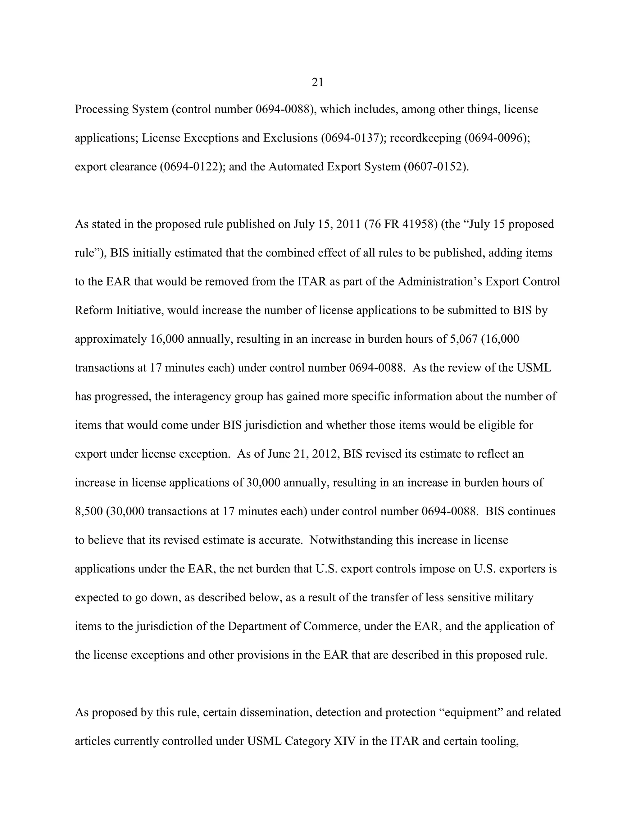21
Processing System (control number 0694-0088), which includes, among other things, license
applications; License Exceptions and Exclusions (0694-0137); recordkeeping (0694-0096);
export clearance (0694-0122); and the Automated Export System (0607-0152).
As stated in the proposed rule published on July 15, 2011 (76 FR 41958) (the “July 15 proposed
rule”), BIS initially estimated that the combined effect of all rules to be published, adding items
to the EAR that would be removed from the ITAR as part of the Administration’s Export Control
Reform Initiative, would increase the number of license applications to be submitted to BIS by
approximately 16,000 annually, resulting in an increase in burden hours of 5,067 (16,000
transactions at 17 minutes each) under control number 0694-0088. As the review of the USML
has progressed, the interagency group has gained more specific information about the number of
items that would come under BIS jurisdiction and whether those items would be eligible for
export under license exception. As of June 21, 2012, BIS revised its estimate to reflect an
increase in license applications of 30,000 annually, resulting in an increase in burden hours of
8,500 (30,000 transactions at 17 minutes each) under control number 0694-0088. BIS continues
to believe that its revised estimate is accurate. Notwithstanding this increase in license
applications under the EAR, the net burden that U.S. export controls impose on U.S. exporters is
expected to go down, as described below, as a result of the transfer of less sensitive military
items to the jurisdiction of the Department of Commerce, under the EAR, and the application of
the license exceptions and other provisions in the EAR that are described in this proposed rule.
As proposed by this rule, certain dissemination, detection and protection “equipment” and related
articles currently controlled under USML Category XIV in the ITAR and certain tooling,
 