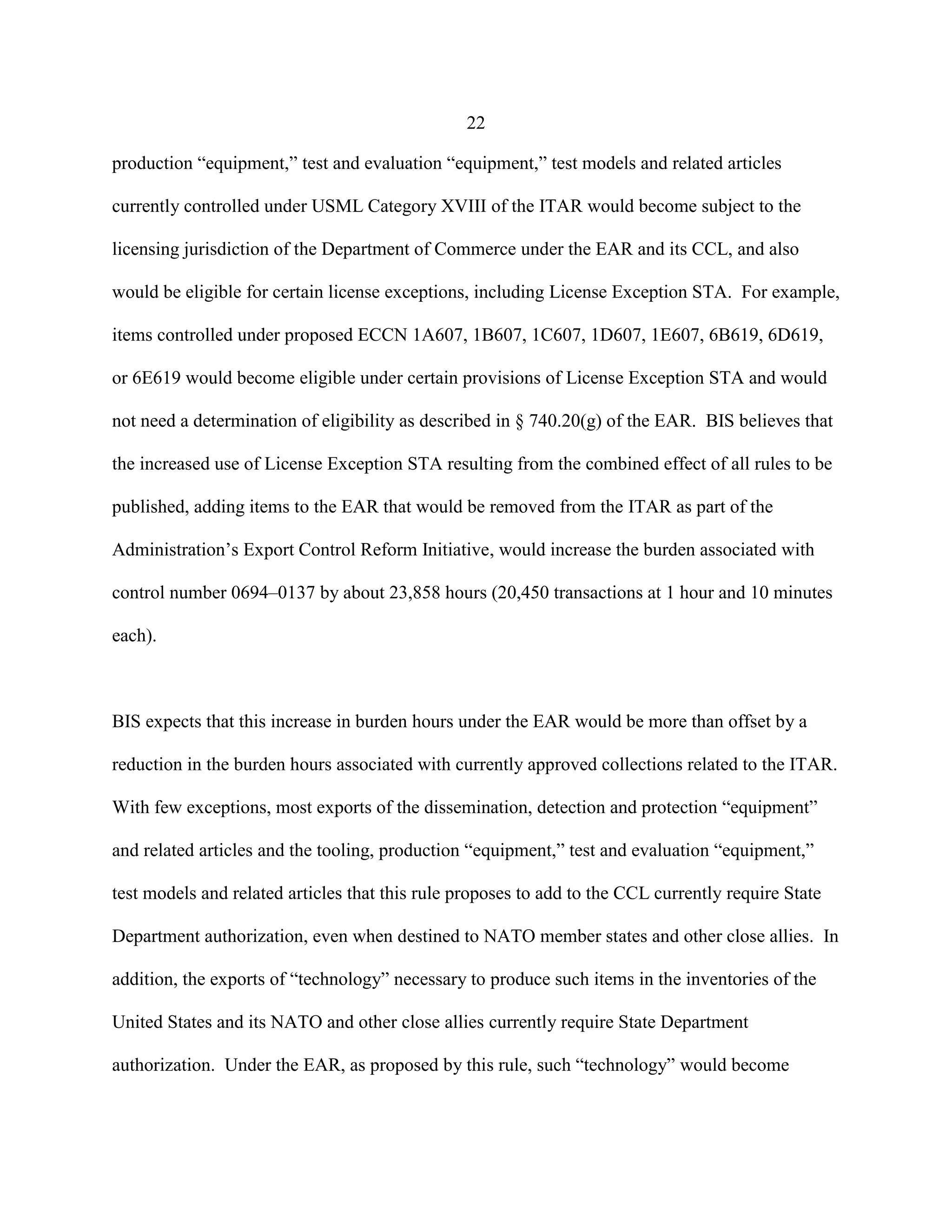 22
production “equipment,” test and evaluation “equipment,” test models and related articles
currently controlled under USML Category XVIII of the ITAR would become subject to the
licensing jurisdiction of the Department of Commerce under the EAR and its CCL, and also
would be eligible for certain license exceptions, including License Exception STA. For example,
items controlled under proposed ECCN 1A607, 1B607, 1C607, 1D607, 1E607, 6B619, 6D619,
or 6E619 would become eligible under certain provisions of License Exception STA and would
not need a determination of eligibility as described in § 740.20(g) of the EAR. BIS believes that
the increased use of License Exception STA resulting from the combined effect of all rules to be
published, adding items to the EAR that would be removed from the ITAR as part of the
Administration’s Export Control Reform Initiative, would increase the burden associated with
control number 0694–0137 by about 23,858 hours (20,450 transactions at 1 hour and 10 minutes
each).
BIS expects that this increase in burden hours under the EAR would be more than offset by a
reduction in the burden hours associated with currently approved collections related to the ITAR.
With few exceptions, most exports of the dissemination, detection and protection “equipment”
and related articles and the tooling, production “equipment,” test and evaluation “equipment,”
test models and related articles that this rule proposes to add to the CCL currently require State
Department authorization, even when destined to NATO member states and other close allies. In
addition, the exports of “technology” necessary to produce such items in the inventories of the
United States and its NATO and other close allies currently require State Department
authorization. Under the EAR, as proposed by this rule, such “technology” would become
 