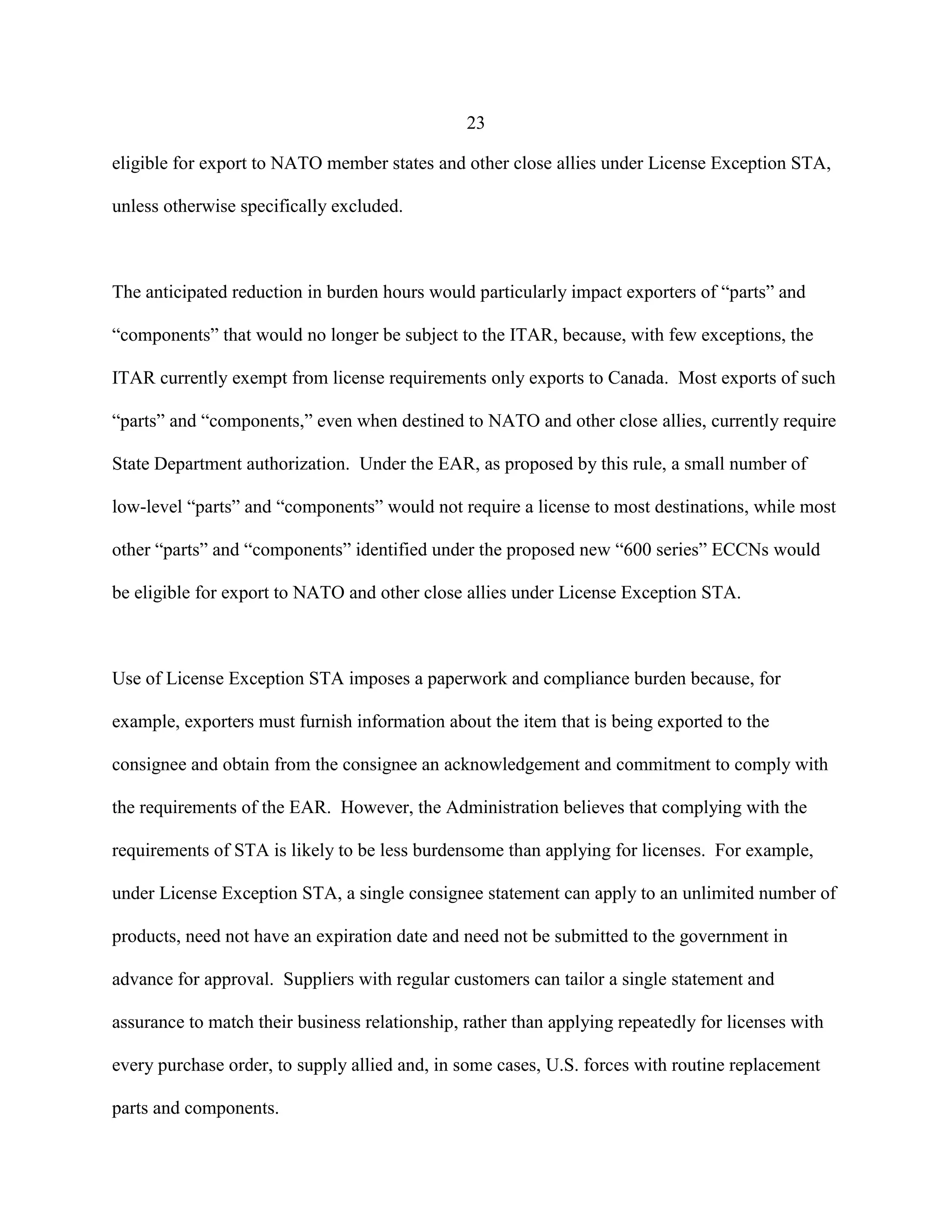 23
eligible for export to NATO member states and other close allies under License Exception STA,
unless otherwise specifically excluded.
The anticipated reduction in burden hours would particularly impact exporters of “parts” and
“components” that would no longer be subject to the ITAR, because, with few exceptions, the
ITAR currently exempt from license requirements only exports to Canada. Most exports of such
“parts” and “components,” even when destined to NATO and other close allies, currently require
State Department authorization. Under the EAR, as proposed by this rule, a small number of
low-level “parts” and “components” would not require a license to most destinations, while most
other “parts” and “components” identified under the proposed new “600 series” ECCNs would
be eligible for export to NATO and other close allies under License Exception STA.
Use of License Exception STA imposes a paperwork and compliance burden because, for
example, exporters must furnish information about the item that is being exported to the
consignee and obtain from the consignee an acknowledgement and commitment to comply with
the requirements of the EAR. However, the Administration believes that complying with the
requirements of STA is likely to be less burdensome than applying for licenses. For example,
under License Exception STA, a single consignee statement can apply to an unlimited number of
products, need not have an expiration date and need not be submitted to the government in
advance for approval. Suppliers with regular customers can tailor a single statement and
assurance to match their business relationship, rather than applying repeatedly for licenses with
every purchase order, to supply allied and, in some cases, U.S. forces with routine replacement
parts and components.
 