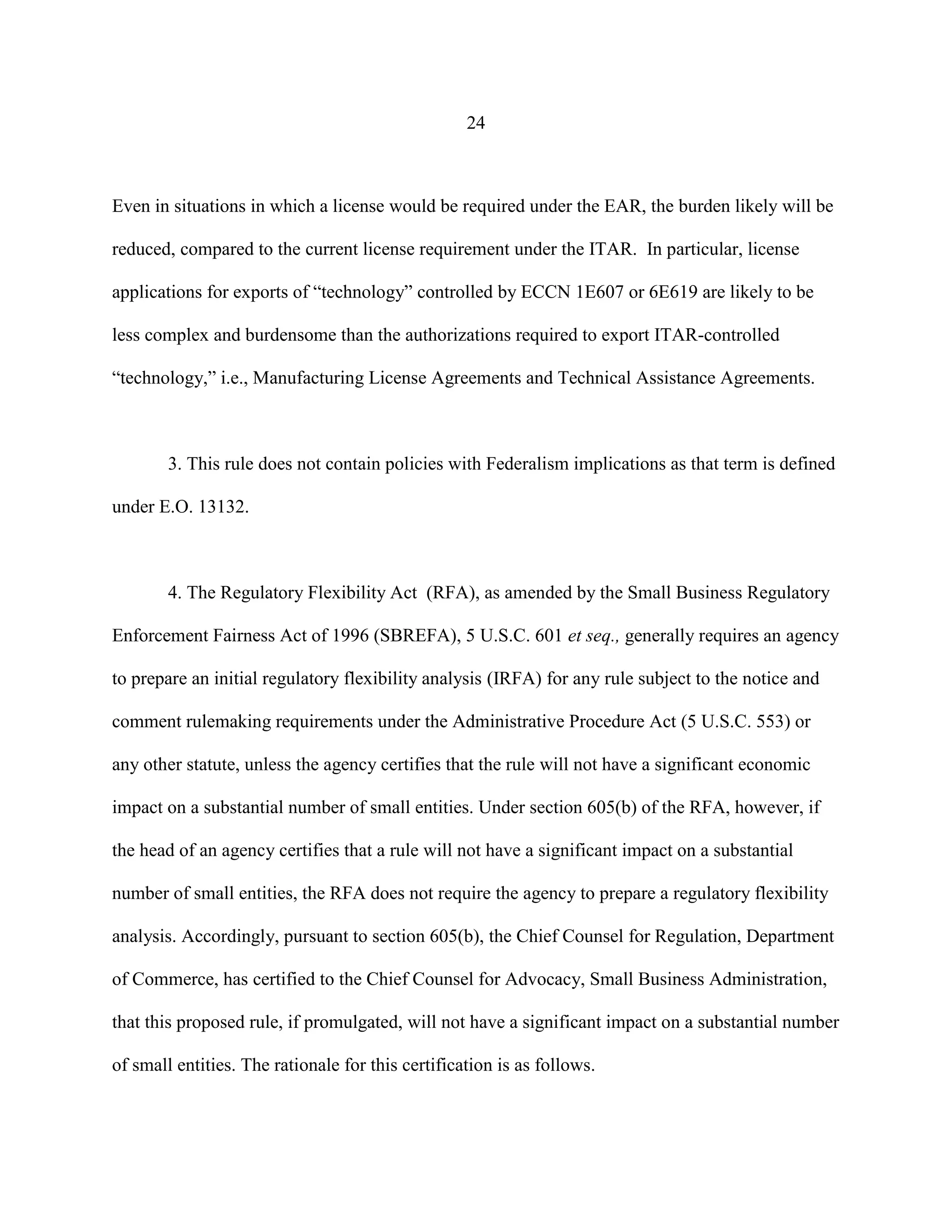 24
Even in situations in which a license would be required under the EAR, the burden likely will be
reduced, compared to the current license requirement under the ITAR. In particular, license
applications for exports of “technology” controlled by ECCN 1E607 or 6E619 are likely to be
less complex and burdensome than the authorizations required to export ITAR-controlled
“technology,” i.e., Manufacturing License Agreements and Technical Assistance Agreements.
3. This rule does not contain policies with Federalism implications as that term is defined
under E.O. 13132.
4. The Regulatory Flexibility Act (RFA), as amended by the Small Business Regulatory
Enforcement Fairness Act of 1996 (SBREFA), 5 U.S.C. 601 et seq., generally requires an agency
to prepare an initial regulatory flexibility analysis (IRFA) for any rule subject to the notice and
comment rulemaking requirements under the Administrative Procedure Act (5 U.S.C. 553) or
any other statute, unless the agency certifies that the rule will not have a significant economic
impact on a substantial number of small entities. Under section 605(b) of the RFA, however, if
the head of an agency certifies that a rule will not have a significant impact on a substantial
number of small entities, the RFA does not require the agency to prepare a regulatory flexibility
analysis. Accordingly, pursuant to section 605(b), the Chief Counsel for Regulation, Department
of Commerce, has certified to the Chief Counsel for Advocacy, Small Business Administration,
that this proposed rule, if promulgated, will not have a significant impact on a substantial number
of small entities. The rationale for this certification is as follows.
 
