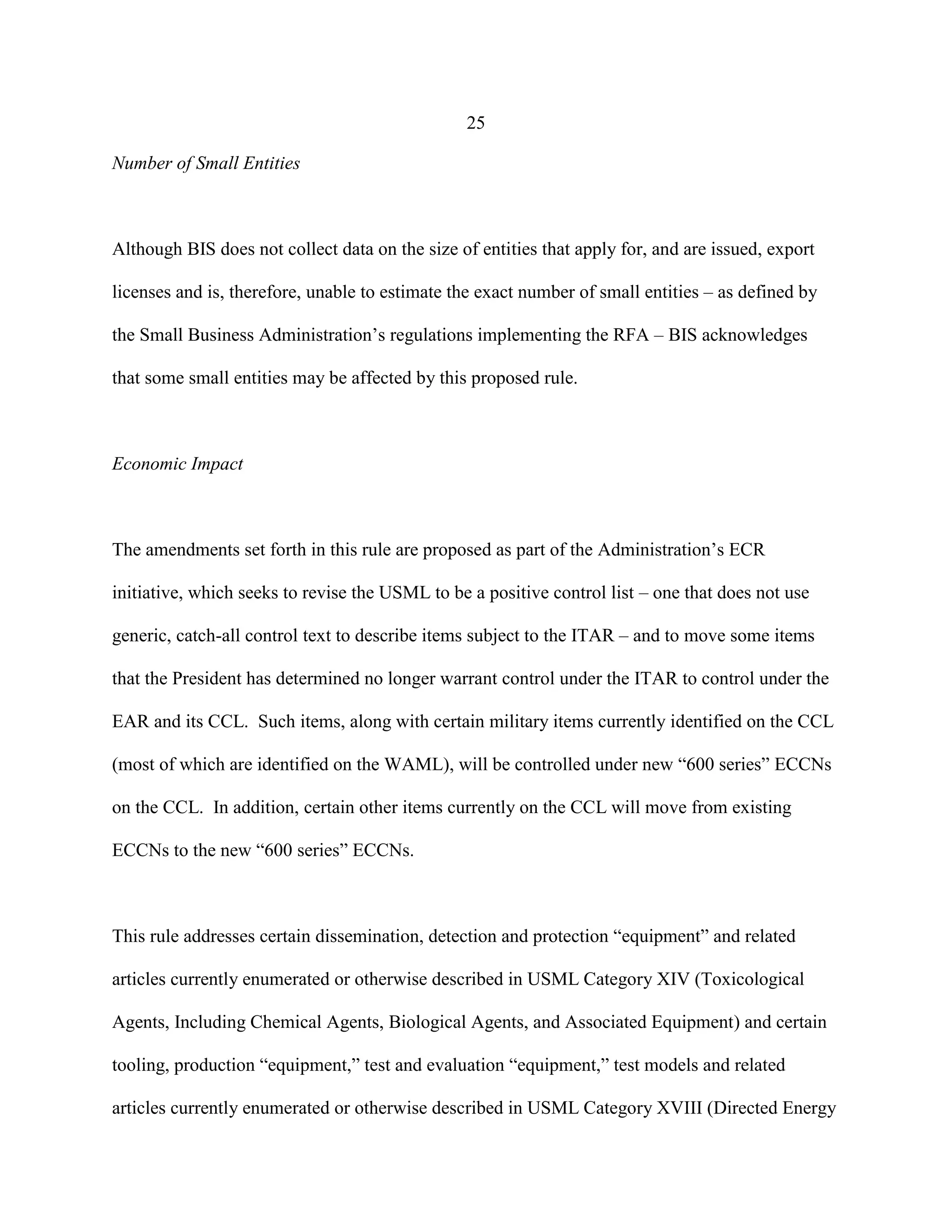 25
Number of Small Entities
Although BIS does not collect data on the size of entities that apply for, and are issued, export
licenses and is, therefore, unable to estimate the exact number of small entities – as defined by
the Small Business Administration’s regulations implementing the RFA – BIS acknowledges
that some small entities may be affected by this proposed rule.
Economic Impact
The amendments set forth in this rule are proposed as part of the Administration’s ECR
initiative, which seeks to revise the USML to be a positive control list – one that does not use
generic, catch-all control text to describe items subject to the ITAR – and to move some items
that the President has determined no longer warrant control under the ITAR to control under the
EAR and its CCL. Such items, along with certain military items currently identified on the CCL
(most of which are identified on the WAML), will be controlled under new “600 series” ECCNs
on the CCL. In addition, certain other items currently on the CCL will move from existing
ECCNs to the new “600 series” ECCNs.
This rule addresses certain dissemination, detection and protection “equipment” and related
articles currently enumerated or otherwise described in USML Category XIV (Toxicological
Agents, Including Chemical Agents, Biological Agents, and Associated Equipment) and certain
tooling, production “equipment,” test and evaluation “equipment,” test models and related
articles currently enumerated or otherwise described in USML Category XVIII (Directed Energy
 