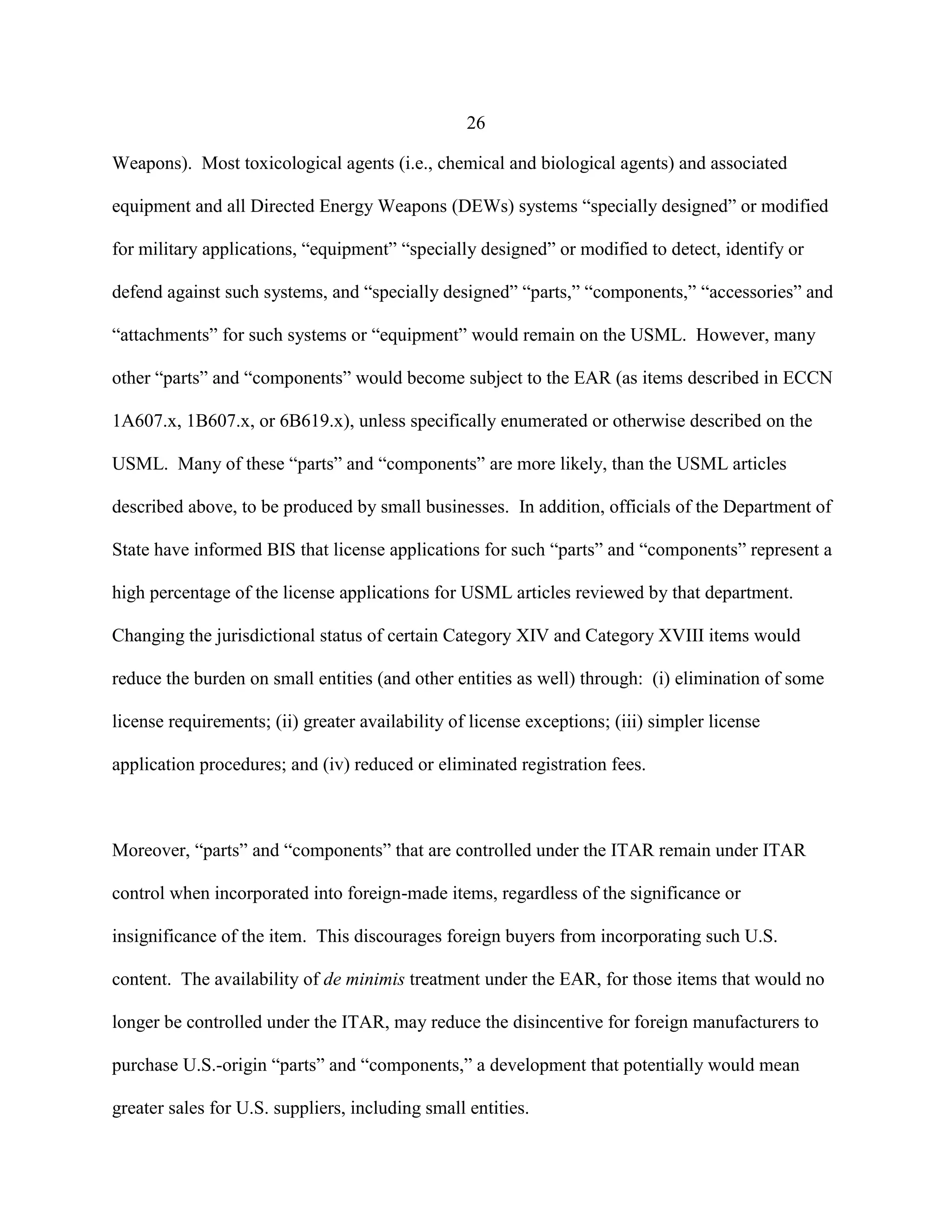 26
Weapons). Most toxicological agents (i.e., chemical and biological agents) and associated
equipment and all Directed Energy Weapons (DEWs) systems “specially designed” or modified
for military applications, “equipment” “specially designed” or modified to detect, identify or
defend against such systems, and “specially designed” “parts,” “components,” “accessories” and
“attachments” for such systems or “equipment” would remain on the USML. However, many
other “parts” and “components” would become subject to the EAR (as items described in ECCN
1A607.x, 1B607.x, or 6B619.x), unless specifically enumerated or otherwise described on the
USML. Many of these “parts” and “components” are more likely, than the USML articles
described above, to be produced by small businesses. In addition, officials of the Department of
State have informed BIS that license applications for such “parts” and “components” represent a
high percentage of the license applications for USML articles reviewed by that department.
Changing the jurisdictional status of certain Category XIV and Category XVIII items would
reduce the burden on small entities (and other entities as well) through: (i) elimination of some
license requirements; (ii) greater availability of license exceptions; (iii) simpler license
application procedures; and (iv) reduced or eliminated registration fees.
Moreover, “parts” and “components” that are controlled under the ITAR remain under ITAR
control when incorporated into foreign-made items, regardless of the significance or
insignificance of the item. This discourages foreign buyers from incorporating such U.S.
content. The availability of de minimis treatment under the EAR, for those items that would no
longer be controlled under the ITAR, may reduce the disincentive for foreign manufacturers to
purchase U.S.-origin “parts” and “components,” a development that potentially would mean
greater sales for U.S. suppliers, including small entities.
 