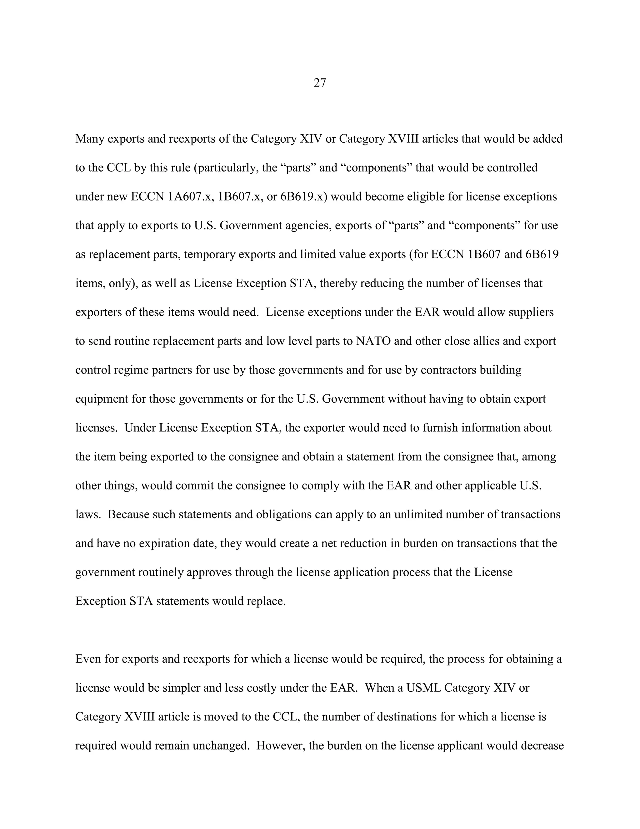 27
Many exports and reexports of the Category XIV or Category XVIII articles that would be added
to the CCL by this rule (particularly, the “parts” and “components” that would be controlled
under new ECCN 1A607.x, 1B607.x, or 6B619.x) would become eligible for license exceptions
that apply to exports to U.S. Government agencies, exports of “parts” and “components” for use
as replacement parts, temporary exports and limited value exports (for ECCN 1B607 and 6B619
items, only), as well as License Exception STA, thereby reducing the number of licenses that
exporters of these items would need. License exceptions under the EAR would allow suppliers
to send routine replacement parts and low level parts to NATO and other close allies and export
control regime partners for use by those governments and for use by contractors building
equipment for those governments or for the U.S. Government without having to obtain export
licenses. Under License Exception STA, the exporter would need to furnish information about
the item being exported to the consignee and obtain a statement from the consignee that, among
other things, would commit the consignee to comply with the EAR and other applicable U.S.
laws. Because such statements and obligations can apply to an unlimited number of transactions
and have no expiration date, they would create a net reduction in burden on transactions that the
government routinely approves through the license application process that the License
Exception STA statements would replace.
Even for exports and reexports for which a license would be required, the process for obtaining a
license would be simpler and less costly under the EAR. When a USML Category XIV or
Category XVIII article is moved to the CCL, the number of destinations for which a license is
required would remain unchanged. However, the burden on the license applicant would decrease
 