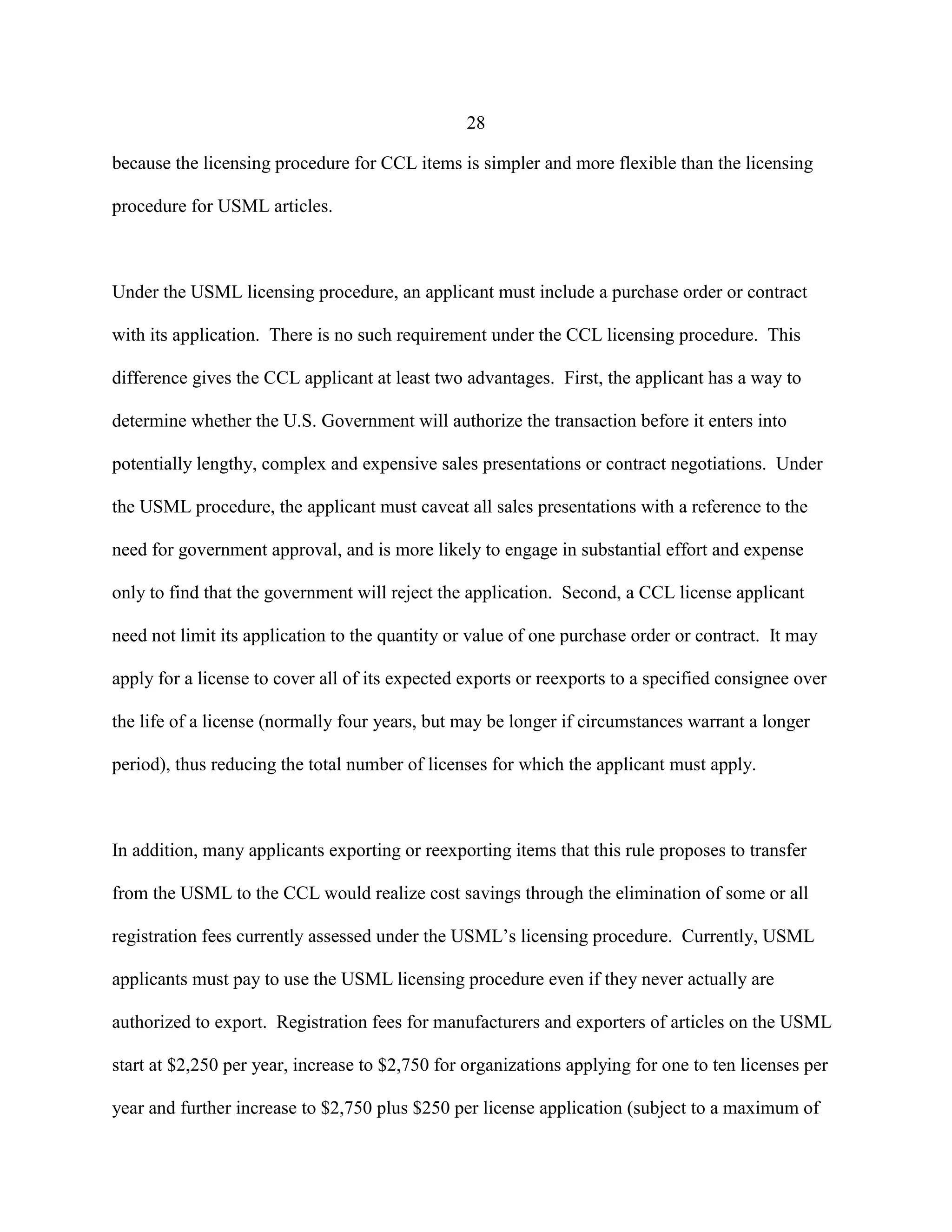 28
because the licensing procedure for CCL items is simpler and more flexible than the licensing
procedure for USML articles.
Under the USML licensing procedure, an applicant must include a purchase order or contract
with its application. There is no such requirement under the CCL licensing procedure. This
difference gives the CCL applicant at least two advantages. First, the applicant has a way to
determine whether the U.S. Government will authorize the transaction before it enters into
potentially lengthy, complex and expensive sales presentations or contract negotiations. Under
the USML procedure, the applicant must caveat all sales presentations with a reference to the
need for government approval, and is more likely to engage in substantial effort and expense
only to find that the government will reject the application. Second, a CCL license applicant
need not limit its application to the quantity or value of one purchase order or contract. It may
apply for a license to cover all of its expected exports or reexports to a specified consignee over
the life of a license (normally four years, but may be longer if circumstances warrant a longer
period), thus reducing the total number of licenses for which the applicant must apply.
In addition, many applicants exporting or reexporting items that this rule proposes to transfer
from the USML to the CCL would realize cost savings through the elimination of some or all
registration fees currently assessed under the USML’s licensing procedure. Currently, USML
applicants must pay to use the USML licensing procedure even if they never actually are
authorized to export. Registration fees for manufacturers and exporters of articles on the USML
start at $2,250 per year, increase to $2,750 for organizations applying for one to ten licenses per
year and further increase to $2,750 plus $250 per license application (subject to a maximum of
 