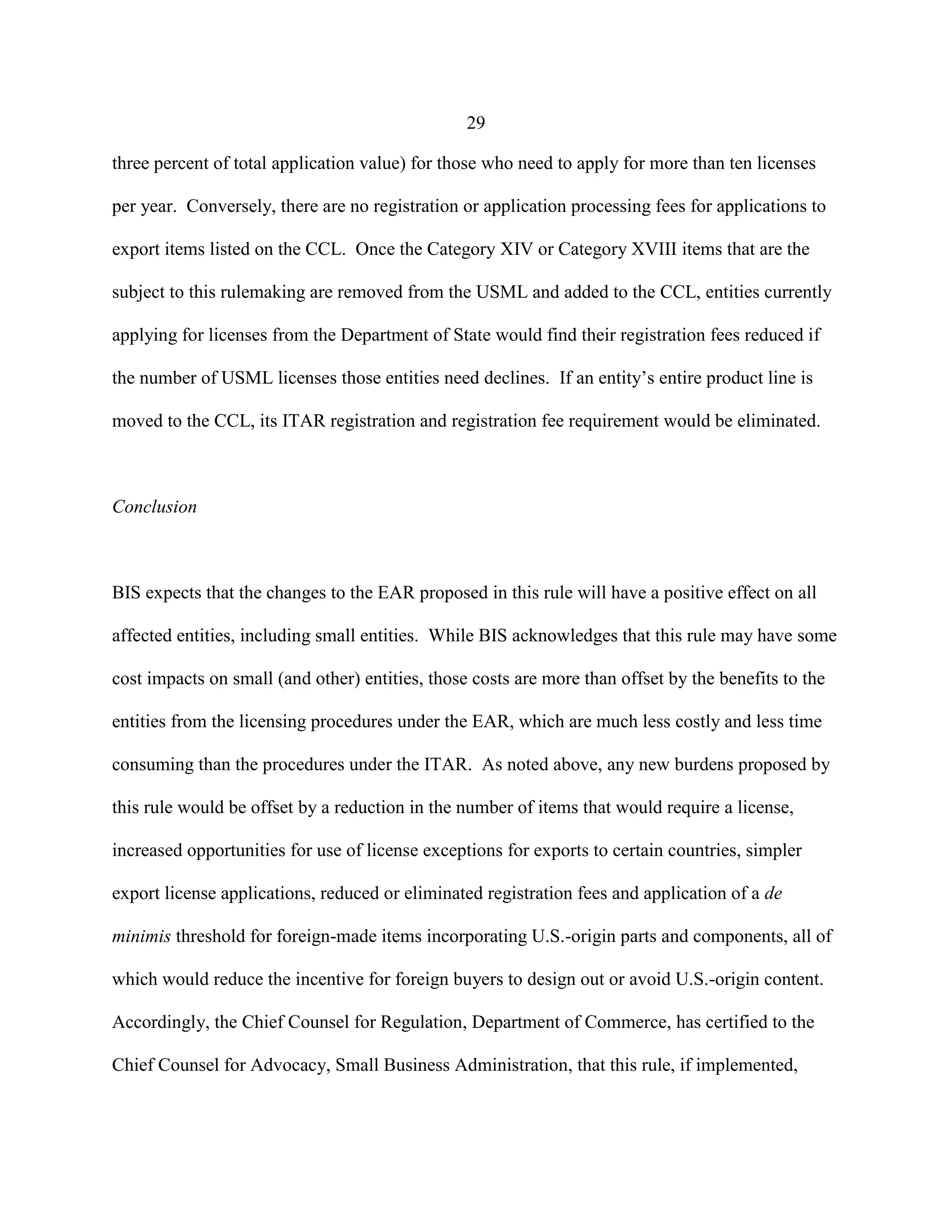 29
three percent of total application value) for those who need to apply for more than ten licenses
per year. Conversely, there are no registration or application processing fees for applications to
export items listed on the CCL. Once the Category XIV or Category XVIII items that are the
subject to this rulemaking are removed from the USML and added to the CCL, entities currently
applying for licenses from the Department of State would find their registration fees reduced if
the number of USML licenses those entities need declines. If an entity’s entire product line is
moved to the CCL, its ITAR registration and registration fee requirement would be eliminated.
Conclusion
BIS expects that the changes to the EAR proposed in this rule will have a positive effect on all
affected entities, including small entities. While BIS acknowledges that this rule may have some
cost impacts on small (and other) entities, those costs are more than offset by the benefits to the
entities from the licensing procedures under the EAR, which are much less costly and less time
consuming than the procedures under the ITAR. As noted above, any new burdens proposed by
this rule would be offset by a reduction in the number of items that would require a license,
increased opportunities for use of license exceptions for exports to certain countries, simpler
export license applications, reduced or eliminated registration fees and application of a de
minimis threshold for foreign-made items incorporating U.S.-origin parts and components, all of
which would reduce the incentive for foreign buyers to design out or avoid U.S.-origin content.
Accordingly, the Chief Counsel for Regulation, Department of Commerce, has certified to the
Chief Counsel for Advocacy, Small Business Administration, that this rule, if implemented,
 