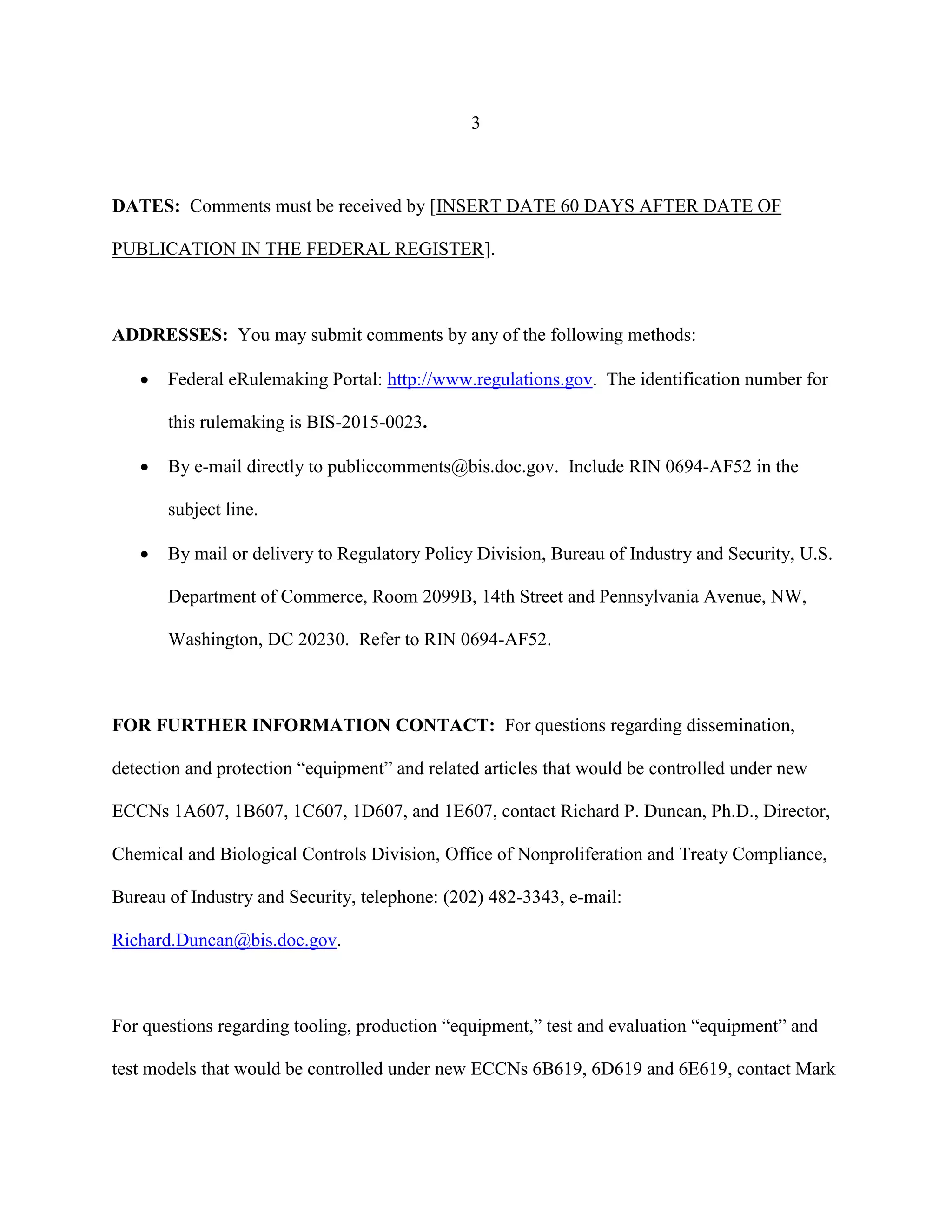 3
DATES: Comments must be received by [INSERT DATE 60 DAYS AFTER DATE OF
PUBLICATION IN THE FEDERAL REGISTER].
ADDRESSES: You may submit comments by any of the following methods:
 Federal eRulemaking Portal: http://www.regulations.gov. The identification number for
this rulemaking is BIS-2015-0023.
 By e-mail directly to publiccomments@bis.doc.gov. Include RIN 0694-AF52 in the
subject line.
 By mail or delivery to Regulatory Policy Division, Bureau of Industry and Security, U.S.
Department of Commerce, Room 2099B, 14th Street and Pennsylvania Avenue, NW,
Washington, DC 20230. Refer to RIN 0694-AF52.
FOR FURTHER INFORMATION CONTACT: For questions regarding dissemination,
detection and protection “equipment” and related articles that would be controlled under new
ECCNs 1A607, 1B607, 1C607, 1D607, and 1E607, contact Richard P. Duncan, Ph.D., Director,
Chemical and Biological Controls Division, Office of Nonproliferation and Treaty Compliance,
Bureau of Industry and Security, telephone: (202) 482-3343, e-mail:
Richard.Duncan@bis.doc.gov.
For questions regarding tooling, production “equipment,” test and evaluation “equipment” and
test models that would be controlled under new ECCNs 6B619, 6D619 and 6E619, contact Mark
 