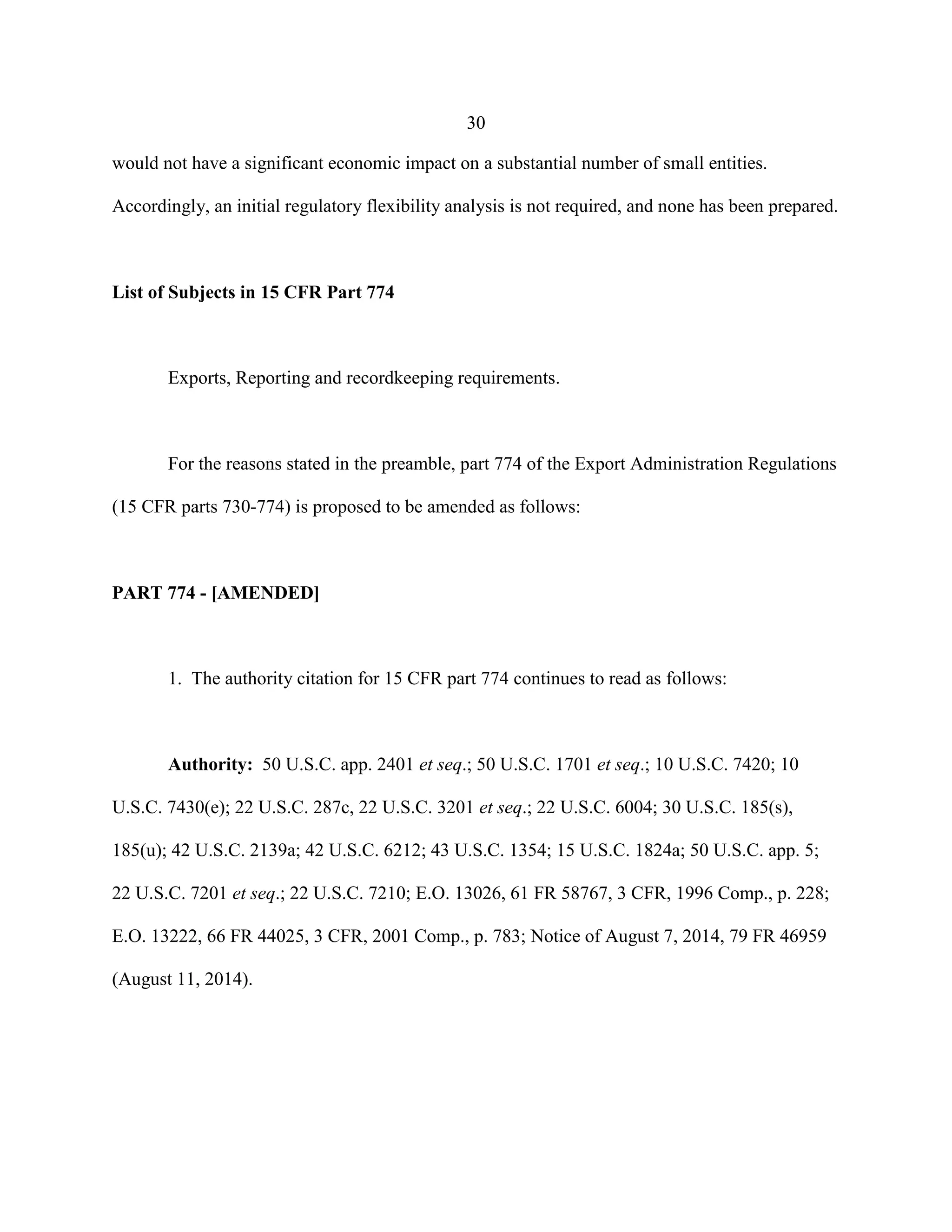 30
would not have a significant economic impact on a substantial number of small entities.
Accordingly, an initial regulatory flexibility analysis is not required, and none has been prepared.
List of Subjects in 15 CFR Part 774
Exports, Reporting and recordkeeping requirements.
For the reasons stated in the preamble, part 774 of the Export Administration Regulations
(15 CFR parts 730-774) is proposed to be amended as follows:
PART 774 - [AMENDED]
1. The authority citation for 15 CFR part 774 continues to read as follows:
Authority: 50 U.S.C. app. 2401 et seq.; 50 U.S.C. 1701 et seq.; 10 U.S.C. 7420; 10
U.S.C. 7430(e); 22 U.S.C. 287c, 22 U.S.C. 3201 et seq.; 22 U.S.C. 6004; 30 U.S.C. 185(s),
185(u); 42 U.S.C. 2139a; 42 U.S.C. 6212; 43 U.S.C. 1354; 15 U.S.C. 1824a; 50 U.S.C. app. 5;
22 U.S.C. 7201 et seq.; 22 U.S.C. 7210; E.O. 13026, 61 FR 58767, 3 CFR, 1996 Comp., p. 228;
E.O. 13222, 66 FR 44025, 3 CFR, 2001 Comp., p. 783; Notice of August 7, 2014, 79 FR 46959
(August 11, 2014).
 