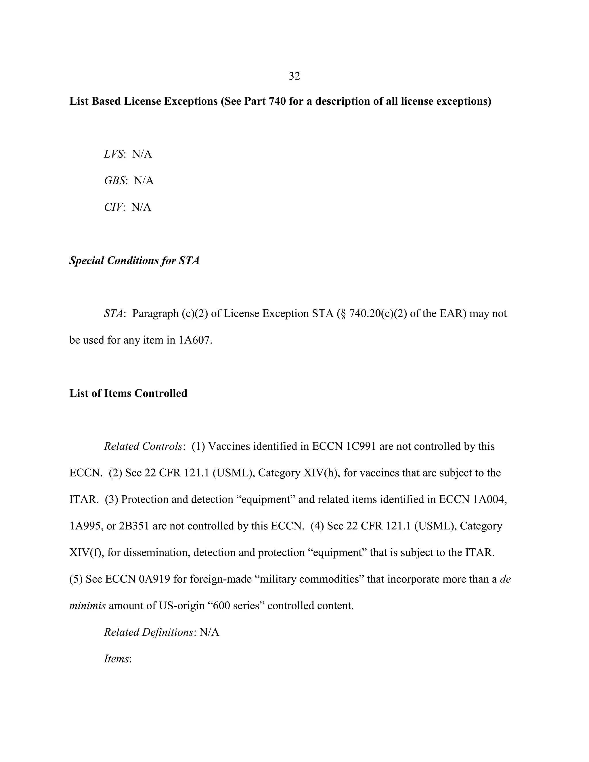 32
List Based License Exceptions (See Part 740 for a description of all license exceptions)
LVS: N/A
GBS: N/A
CIV: N/A
Special Conditions for STA
STA: Paragraph (c)(2) of License Exception STA (§ 740.20(c)(2) of the EAR) may not
be used for any item in 1A607.
List of Items Controlled
Related Controls: (1) Vaccines identified in ECCN 1C991 are not controlled by this
ECCN. (2) See 22 CFR 121.1 (USML), Category XIV(h), for vaccines that are subject to the
ITAR. (3) Protection and detection “equipment” and related items identified in ECCN 1A004,
1A995, or 2B351 are not controlled by this ECCN. (4) See 22 CFR 121.1 (USML), Category
XIV(f), for dissemination, detection and protection “equipment” that is subject to the ITAR.
(5) See ECCN 0A919 for foreign-made “military commodities” that incorporate more than a de
minimis amount of US-origin “600 series” controlled content.
Related Definitions: N/A
Items:
 