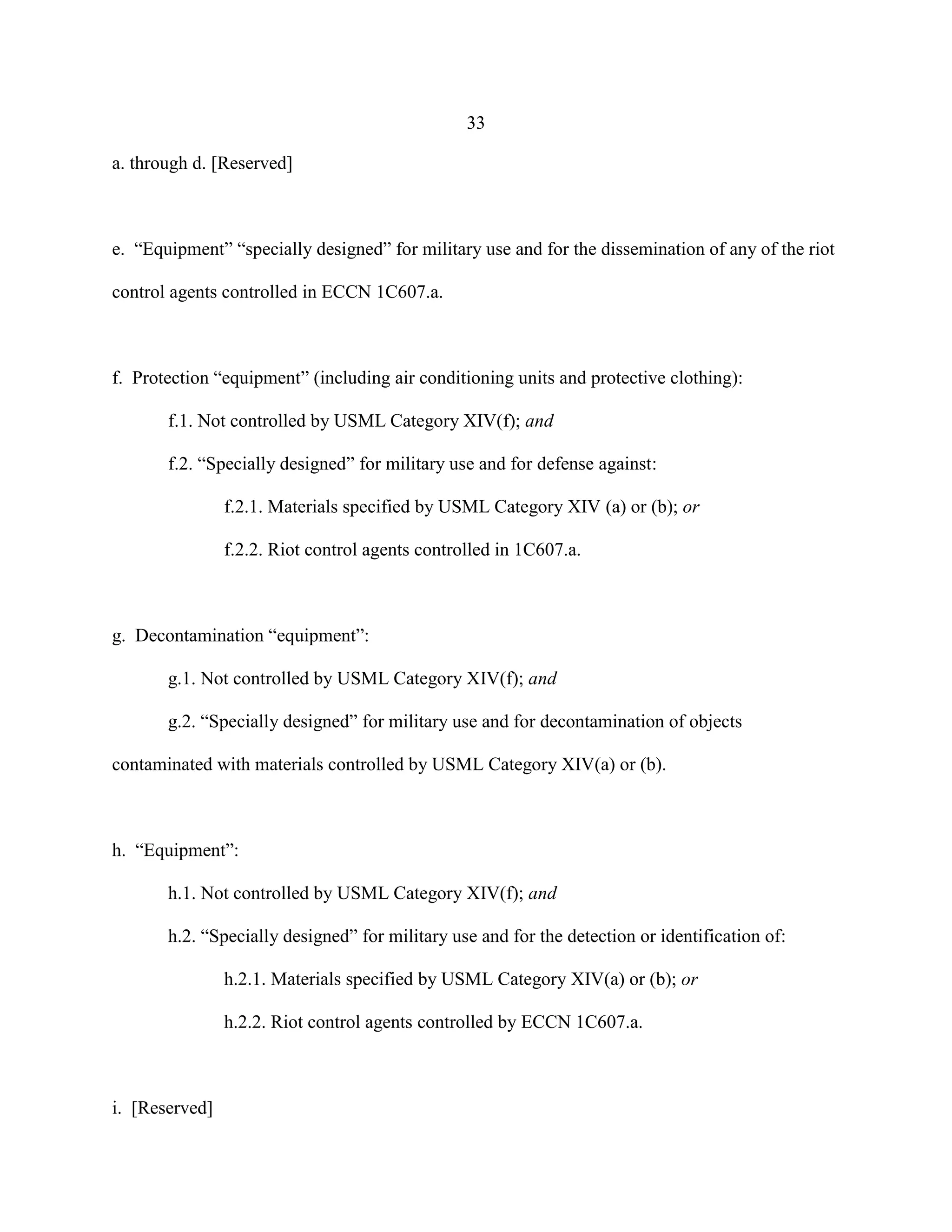 33
a. through d. [Reserved]
e. “Equipment” “specially designed” for military use and for the dissemination of any of the riot
control agents controlled in ECCN 1C607.a.
f. Protection “equipment” (including air conditioning units and protective clothing):
f.1. Not controlled by USML Category XIV(f); and
f.2. “Specially designed” for military use and for defense against:
f.2.1. Materials specified by USML Category XIV (a) or (b); or
f.2.2. Riot control agents controlled in 1C607.a.
g. Decontamination “equipment”:
g.1. Not controlled by USML Category XIV(f); and
g.2. “Specially designed” for military use and for decontamination of objects
contaminated with materials controlled by USML Category XIV(a) or (b).
h. “Equipment”:
h.1. Not controlled by USML Category XIV(f); and
h.2. “Specially designed” for military use and for the detection or identification of:
h.2.1. Materials specified by USML Category XIV(a) or (b); or
h.2.2. Riot control agents controlled by ECCN 1C607.a.
i. [Reserved]
 