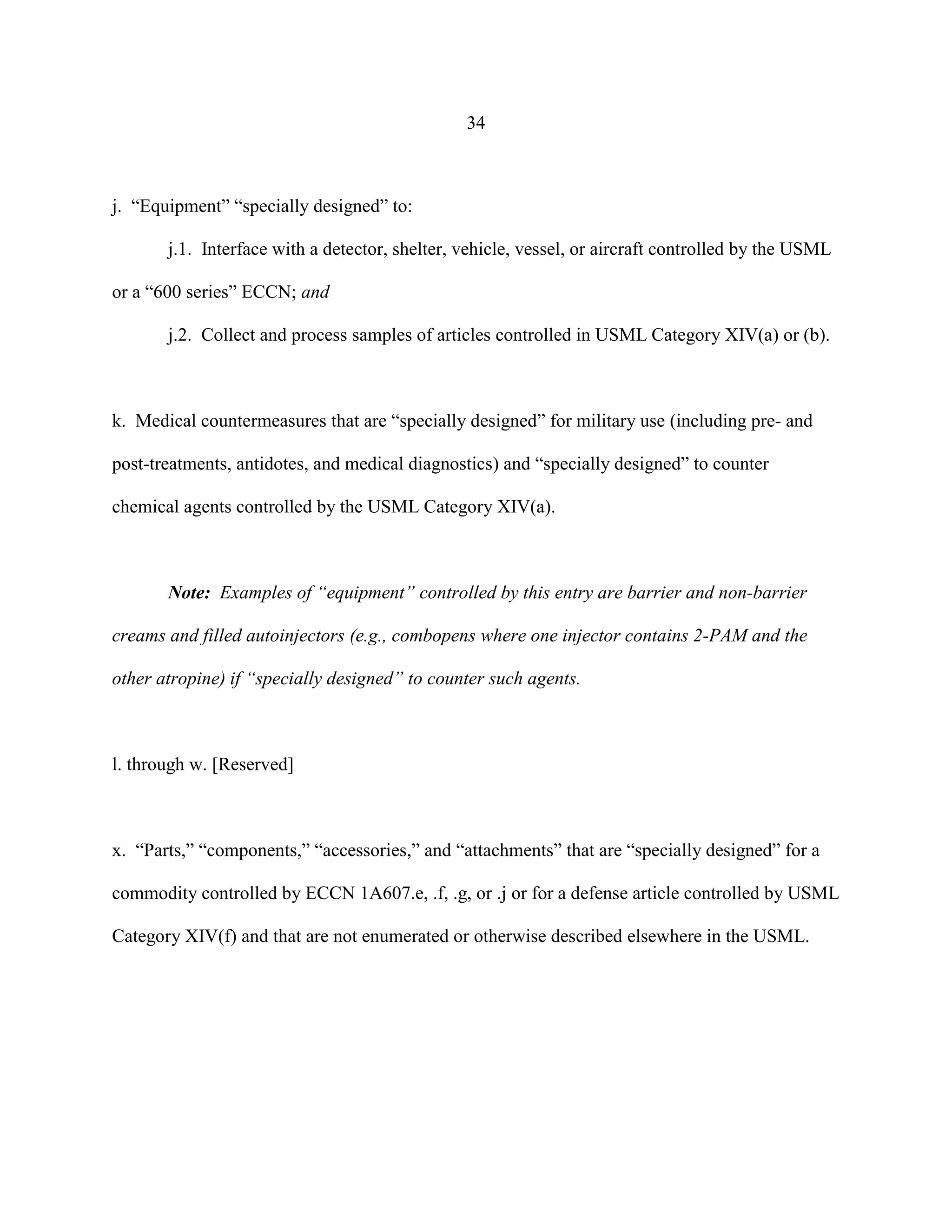 34
j. “Equipment” “specially designed” to:
j.1. Interface with a detector, shelter, vehicle, vessel, or aircraft controlled by the USML
or a “600 series” ECCN; and
j.2. Collect and process samples of articles controlled in USML Category XIV(a) or (b).
k. Medical countermeasures that are “specially designed” for military use (including pre- and
post-treatments, antidotes, and medical diagnostics) and “specially designed” to counter
chemical agents controlled by the USML Category XIV(a).
Note: Examples of “equipment” controlled by this entry are barrier and non-barrier
creams and filled autoinjectors (e.g., combopens where one injector contains 2-PAM and the
other atropine) if “specially designed” to counter such agents.
l. through w. [Reserved]
x. “Parts,” “components,” “accessories,” and “attachments” that are “specially designed” for a
commodity controlled by ECCN 1A607.e, .f, .g, or .j or for a defense article controlled by USML
Category XIV(f) and that are not enumerated or otherwise described elsewhere in the USML.
 