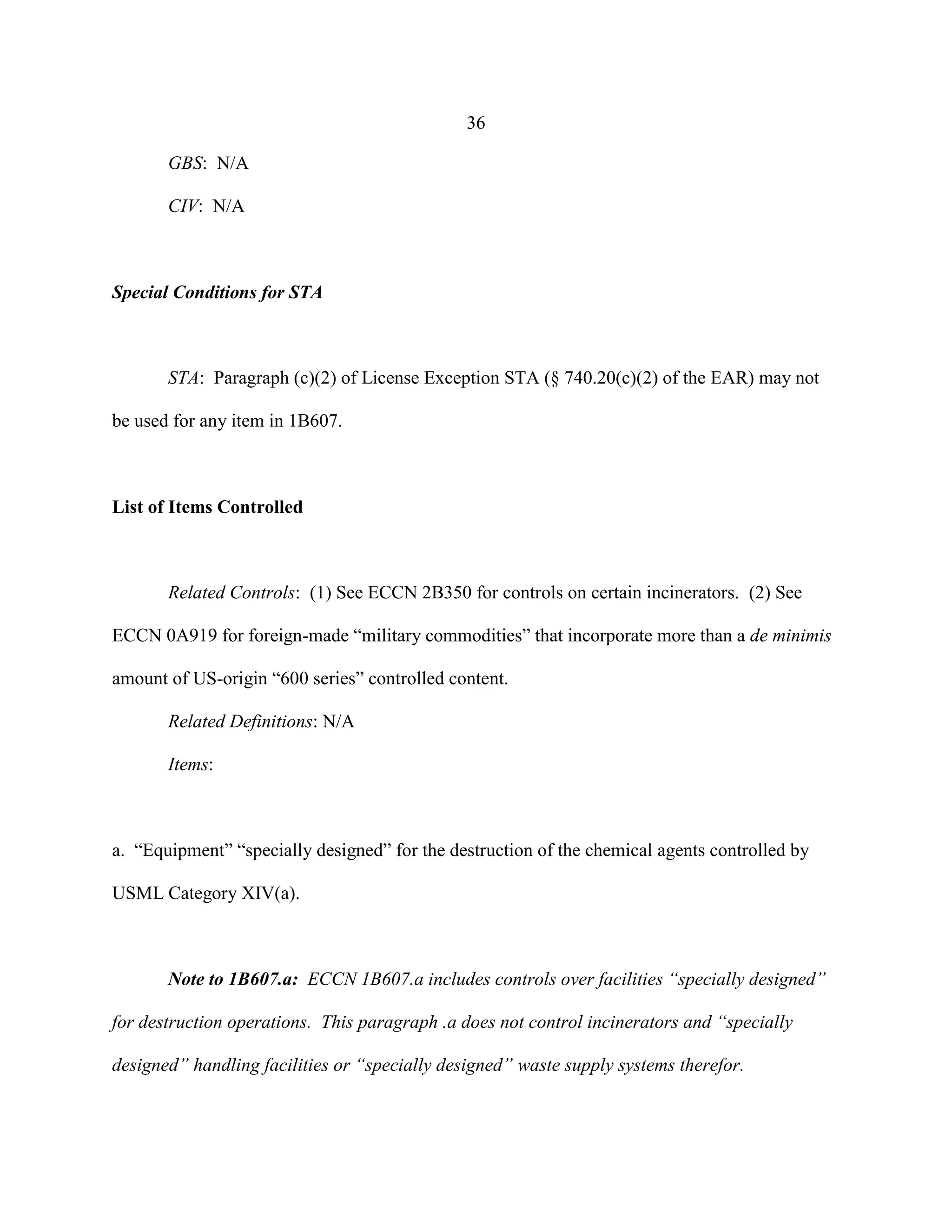 36
GBS: N/A
CIV: N/A
Special Conditions for STA
STA: Paragraph (c)(2) of License Exception STA (§ 740.20(c)(2) of the EAR) may not
be used for any item in 1B607.
List of Items Controlled
Related Controls: (1) See ECCN 2B350 for controls on certain incinerators. (2) See
ECCN 0A919 for foreign-made “military commodities” that incorporate more than a de minimis
amount of US-origin “600 series” controlled content.
Related Definitions: N/A
Items:
a. “Equipment” “specially designed” for the destruction of the chemical agents controlled by
USML Category XIV(a).
Note to 1B607.a: ECCN 1B607.a includes controls over facilities “specially designed”
for destruction operations. This paragraph .a does not control incinerators and “specially
designed” handling facilities or “specially designed” waste supply systems therefor.
 