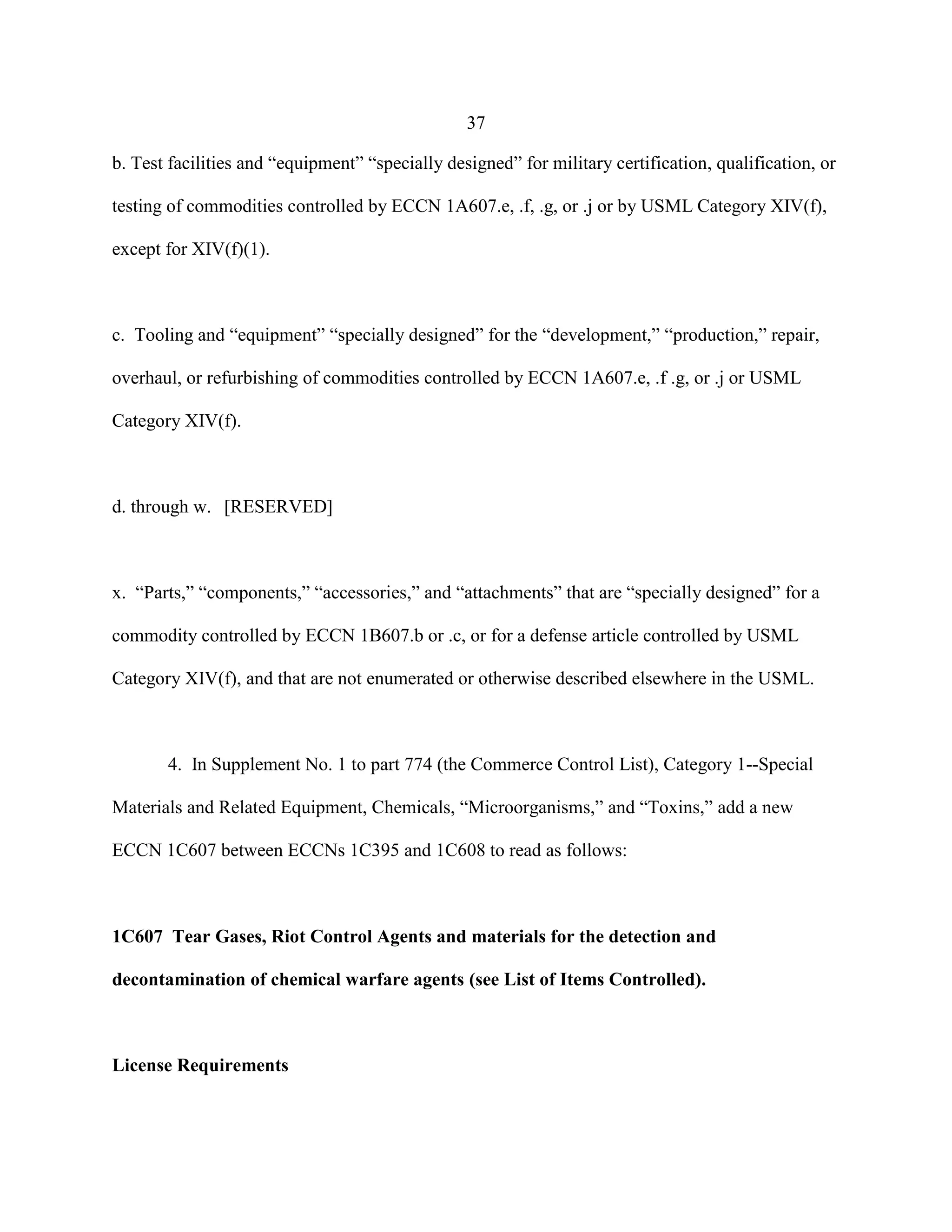 37
b. Test facilities and “equipment” “specially designed” for military certification, qualification, or
testing of commodities controlled by ECCN 1A607.e, .f, .g, or .j or by USML Category XIV(f),
except for XIV(f)(1).
c. Tooling and “equipment” “specially designed” for the “development,” “production,” repair,
overhaul, or refurbishing of commodities controlled by ECCN 1A607.e, .f .g, or .j or USML
Category XIV(f).
d. through w. [RESERVED]
x. “Parts,” “components,” “accessories,” and “attachments” that are “specially designed” for a
commodity controlled by ECCN 1B607.b or .c, or for a defense article controlled by USML
Category XIV(f), and that are not enumerated or otherwise described elsewhere in the USML.
4. In Supplement No. 1 to part 774 (the Commerce Control List), Category 1--Special
Materials and Related Equipment, Chemicals, “Microorganisms,” and “Toxins,” add a new
ECCN 1C607 between ECCNs 1C395 and 1C608 to read as follows:
1C607 Tear Gases, Riot Control Agents and materials for the detection and
decontamination of chemical warfare agents (see List of Items Controlled).
License Requirements
 