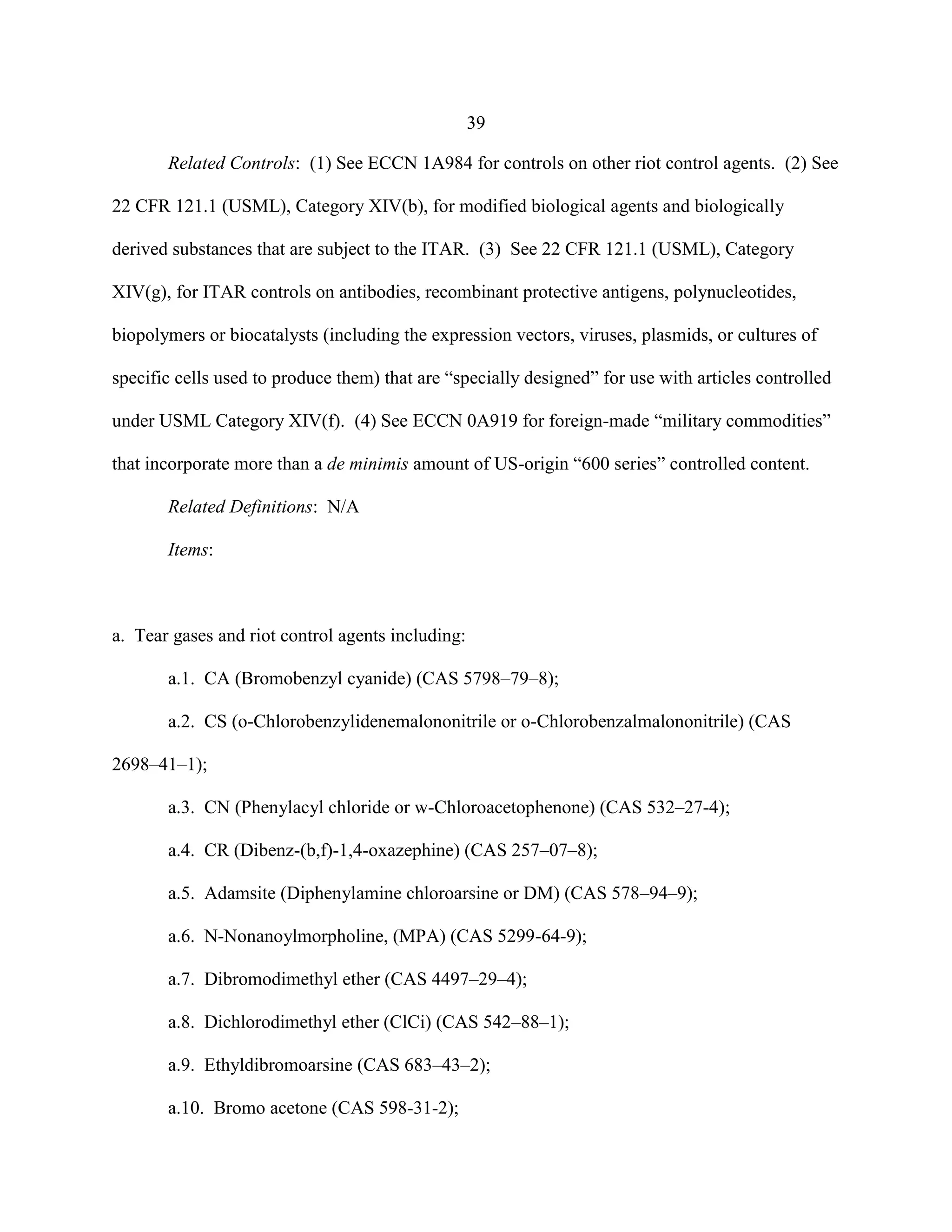39
Related Controls: (1) See ECCN 1A984 for controls on other riot control agents. (2) See
22 CFR 121.1 (USML), Category XIV(b), for modified biological agents and biologically
derived substances that are subject to the ITAR. (3) See 22 CFR 121.1 (USML), Category
XIV(g), for ITAR controls on antibodies, recombinant protective antigens, polynucleotides,
biopolymers or biocatalysts (including the expression vectors, viruses, plasmids, or cultures of
specific cells used to produce them) that are “specially designed” for use with articles controlled
under USML Category XIV(f). (4) See ECCN 0A919 for foreign-made “military commodities”
that incorporate more than a de minimis amount of US-origin “600 series” controlled content.
Related Definitions: N/A
Items:
a. Tear gases and riot control agents including:
a.1. CA (Bromobenzyl cyanide) (CAS 5798–79–8);
a.2. CS (o-Chlorobenzylidenemalononitrile or o-Chlorobenzalmalononitrile) (CAS
2698–41–1);
a.3. CN (Phenylacyl chloride or w-Chloroacetophenone) (CAS 532–27-4);
a.4. CR (Dibenz-(b,f)-1,4-oxazephine) (CAS 257–07–8);
a.5. Adamsite (Diphenylamine chloroarsine or DM) (CAS 578–94–9);
a.6. N-Nonanoylmorpholine, (MPA) (CAS 5299-64-9);
a.7. Dibromodimethyl ether (CAS 4497–29–4);
a.8. Dichlorodimethyl ether (ClCi) (CAS 542–88–1);
a.9. Ethyldibromoarsine (CAS 683–43–2);
a.10. Bromo acetone (CAS 598-31-2);
 