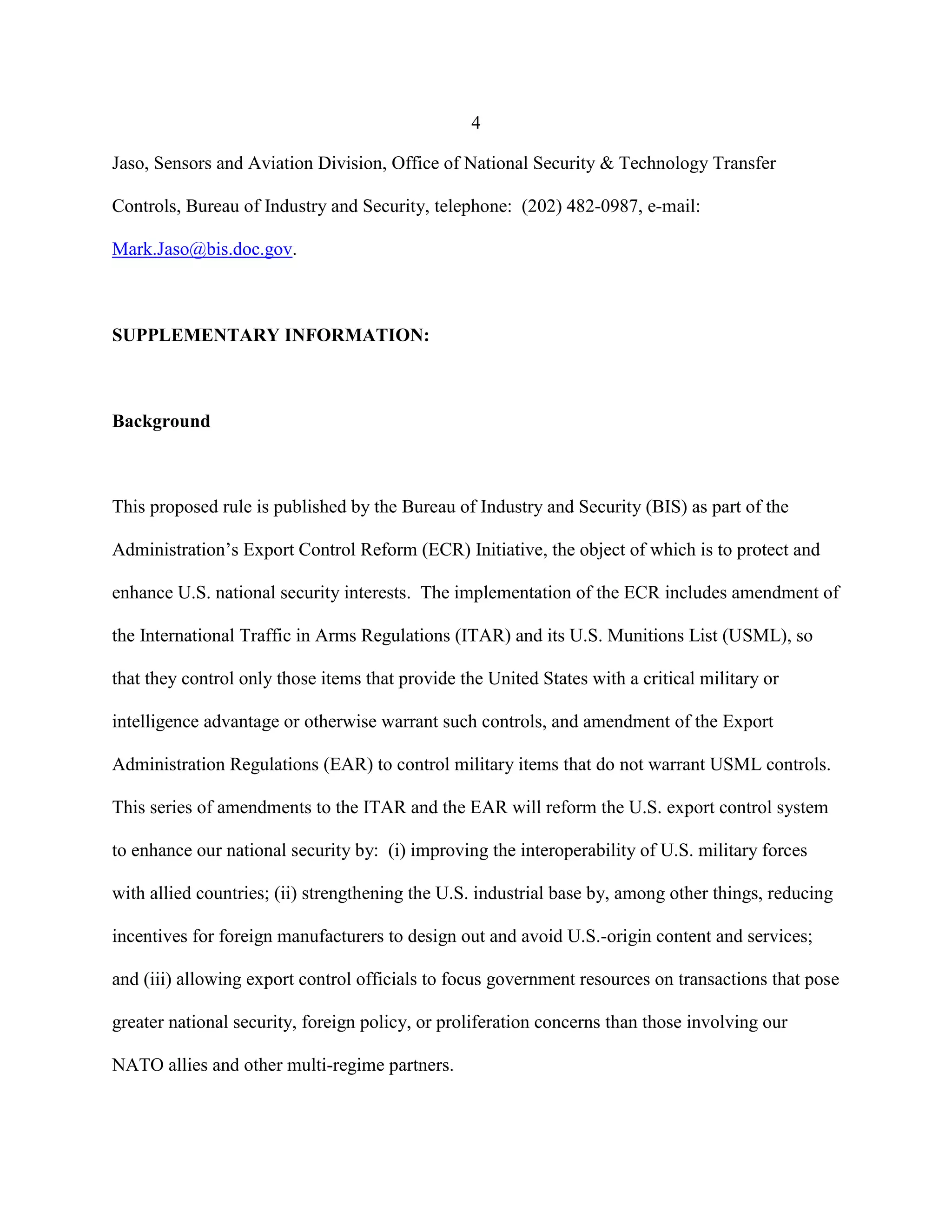 4
Jaso, Sensors and Aviation Division, Office of National Security & Technology Transfer
Controls, Bureau of Industry and Security, telephone: (202) 482-0987, e-mail:
Mark.Jaso@bis.doc.gov.
SUPPLEMENTARY INFORMATION:
Background
This proposed rule is published by the Bureau of Industry and Security (BIS) as part of the
Administration’s Export Control Reform (ECR) Initiative, the object of which is to protect and
enhance U.S. national security interests. The implementation of the ECR includes amendment of
the International Traffic in Arms Regulations (ITAR) and its U.S. Munitions List (USML), so
that they control only those items that provide the United States with a critical military or
intelligence advantage or otherwise warrant such controls, and amendment of the Export
Administration Regulations (EAR) to control military items that do not warrant USML controls.
This series of amendments to the ITAR and the EAR will reform the U.S. export control system
to enhance our national security by: (i) improving the interoperability of U.S. military forces
with allied countries; (ii) strengthening the U.S. industrial base by, among other things, reducing
incentives for foreign manufacturers to design out and avoid U.S.-origin content and services;
and (iii) allowing export control officials to focus government resources on transactions that pose
greater national security, foreign policy, or proliferation concerns than those involving our
NATO allies and other multi-regime partners.
 