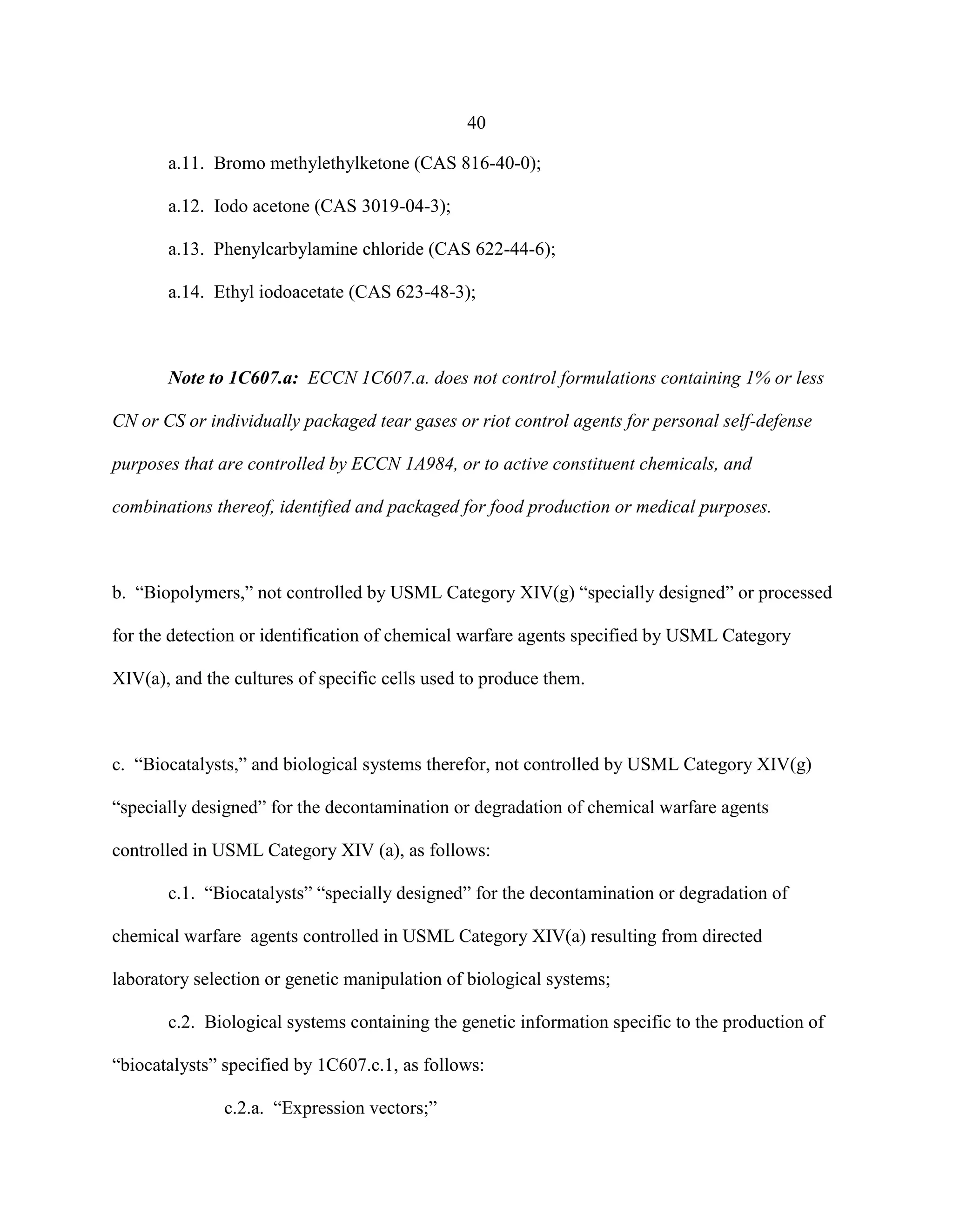 40
a.11. Bromo methylethylketone (CAS 816-40-0);
a.12. Iodo acetone (CAS 3019-04-3);
a.13. Phenylcarbylamine chloride (CAS 622-44-6);
a.14. Ethyl iodoacetate (CAS 623-48-3);
Note to 1C607.a: ECCN 1C607.a. does not control formulations containing 1% or less
CN or CS or individually packaged tear gases or riot control agents for personal self-defense
purposes that are controlled by ECCN 1A984, or to active constituent chemicals, and
combinations thereof, identified and packaged for food production or medical purposes.
b. “Biopolymers,” not controlled by USML Category XIV(g) “specially designed” or processed
for the detection or identification of chemical warfare agents specified by USML Category
XIV(a), and the cultures of specific cells used to produce them.
c. “Biocatalysts,” and biological systems therefor, not controlled by USML Category XIV(g)
“specially designed” for the decontamination or degradation of chemical warfare agents
controlled in USML Category XIV (a), as follows:
c.1. “Biocatalysts” “specially designed” for the decontamination or degradation of
chemical warfare agents controlled in USML Category XIV(a) resulting from directed
laboratory selection or genetic manipulation of biological systems;
c.2. Biological systems containing the genetic information specific to the production of
“biocatalysts” specified by 1C607.c.1, as follows:
c.2.a. “Expression vectors;”
 