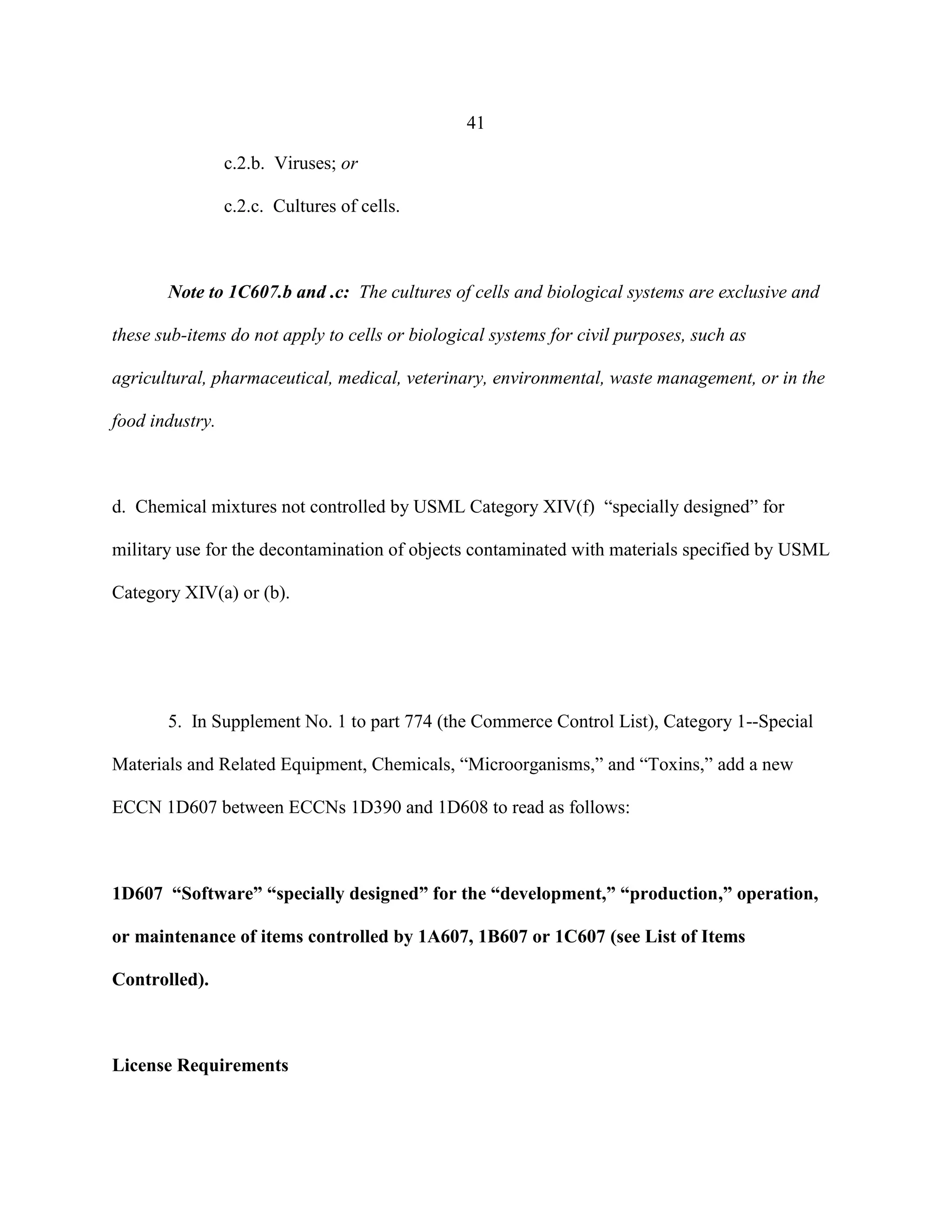 41
c.2.b. Viruses; or
c.2.c. Cultures of cells.
Note to 1C607.b and .c: The cultures of cells and biological systems are exclusive and
these sub-items do not apply to cells or biological systems for civil purposes, such as
agricultural, pharmaceutical, medical, veterinary, environmental, waste management, or in the
food industry.
d. Chemical mixtures not controlled by USML Category XIV(f) “specially designed” for
military use for the decontamination of objects contaminated with materials specified by USML
Category XIV(a) or (b).
5. In Supplement No. 1 to part 774 (the Commerce Control List), Category 1--Special
Materials and Related Equipment, Chemicals, “Microorganisms,” and “Toxins,” add a new
ECCN 1D607 between ECCNs 1D390 and 1D608 to read as follows:
1D607 “Software” “specially designed” for the “development,” “production,” operation,
or maintenance of items controlled by 1A607, 1B607 or 1C607 (see List of Items
Controlled).
License Requirements
 