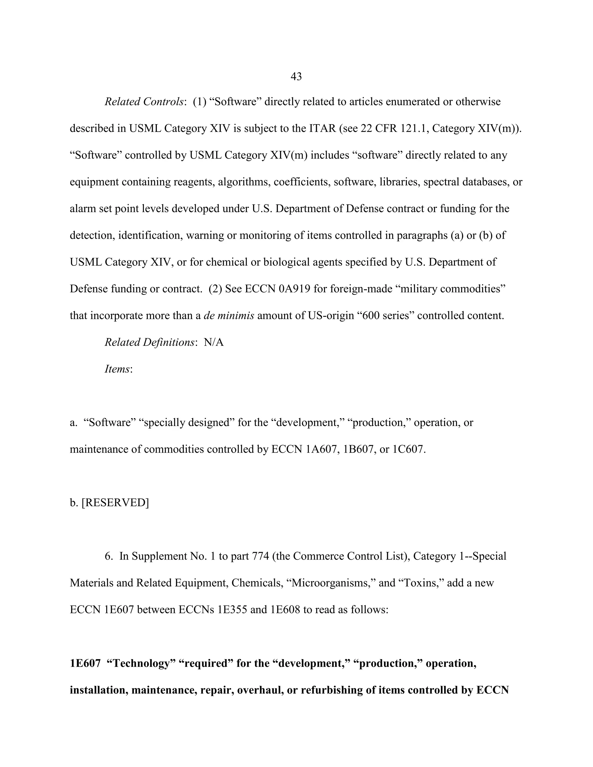 43
Related Controls: (1) “Software” directly related to articles enumerated or otherwise
described in USML Category XIV is subject to the ITAR (see 22 CFR 121.1, Category XIV(m)).
“Software” controlled by USML Category XIV(m) includes “software” directly related to any
equipment containing reagents, algorithms, coefficients, software, libraries, spectral databases, or
alarm set point levels developed under U.S. Department of Defense contract or funding for the
detection, identification, warning or monitoring of items controlled in paragraphs (a) or (b) of
USML Category XIV, or for chemical or biological agents specified by U.S. Department of
Defense funding or contract. (2) See ECCN 0A919 for foreign-made “military commodities”
that incorporate more than a de minimis amount of US-origin “600 series” controlled content.
Related Definitions: N/A
Items:
a. “Software” “specially designed” for the “development,” “production,” operation, or
maintenance of commodities controlled by ECCN 1A607, 1B607, or 1C607.
b. [RESERVED]
6. In Supplement No. 1 to part 774 (the Commerce Control List), Category 1--Special
Materials and Related Equipment, Chemicals, “Microorganisms,” and “Toxins,” add a new
ECCN 1E607 between ECCNs 1E355 and 1E608 to read as follows:
1E607 “Technology” “required” for the “development,” “production,” operation,
installation, maintenance, repair, overhaul, or refurbishing of items controlled by ECCN
 