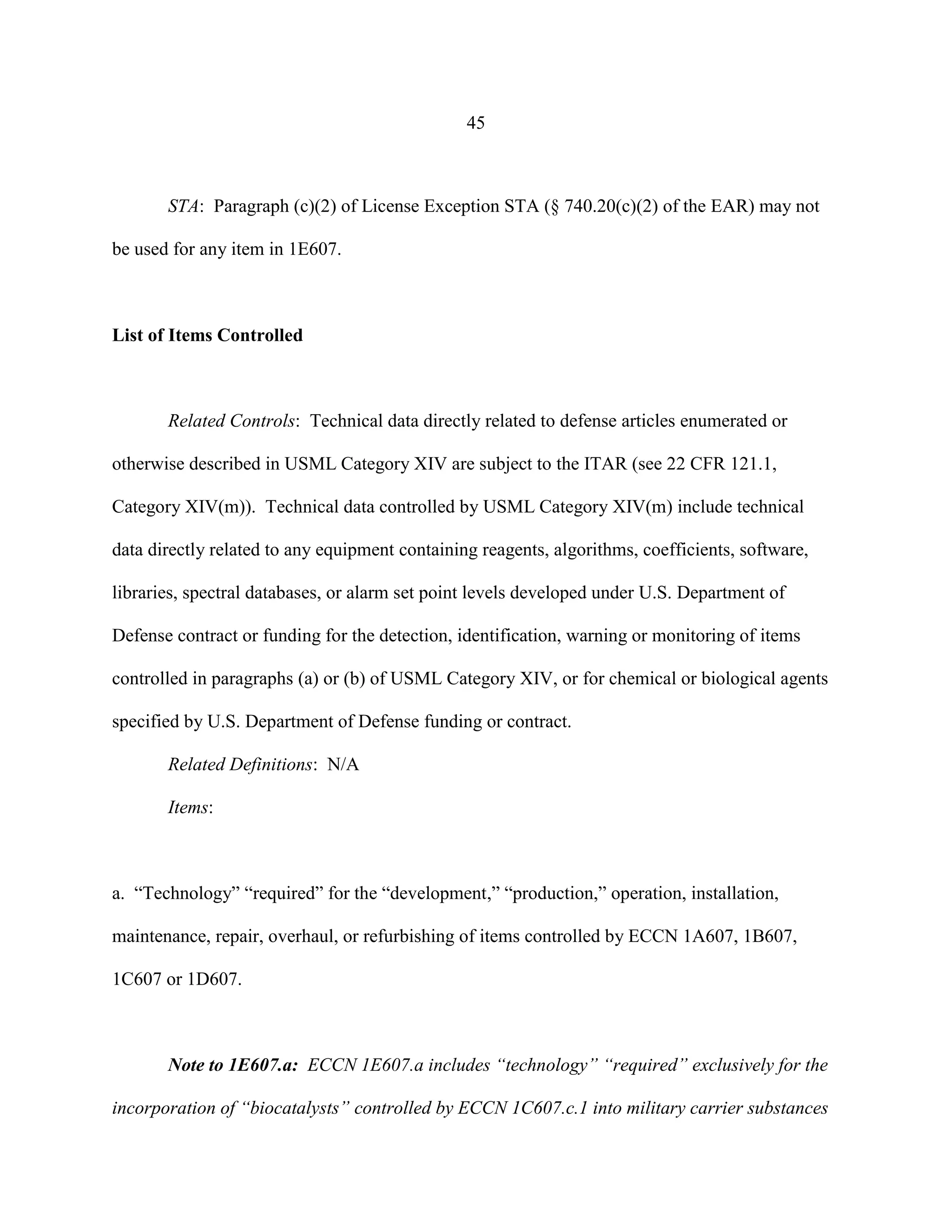45
STA: Paragraph (c)(2) of License Exception STA (§ 740.20(c)(2) of the EAR) may not
be used for any item in 1E607.
List of Items Controlled
Related Controls: Technical data directly related to defense articles enumerated or
otherwise described in USML Category XIV are subject to the ITAR (see 22 CFR 121.1,
Category XIV(m)). Technical data controlled by USML Category XIV(m) include technical
data directly related to any equipment containing reagents, algorithms, coefficients, software,
libraries, spectral databases, or alarm set point levels developed under U.S. Department of
Defense contract or funding for the detection, identification, warning or monitoring of items
controlled in paragraphs (a) or (b) of USML Category XIV, or for chemical or biological agents
specified by U.S. Department of Defense funding or contract.
Related Definitions: N/A
Items:
a. “Technology” “required” for the “development,” “production,” operation, installation,
maintenance, repair, overhaul, or refurbishing of items controlled by ECCN 1A607, 1B607,
1C607 or 1D607.
Note to 1E607.a: ECCN 1E607.a includes “technology” “required” exclusively for the
incorporation of “biocatalysts” controlled by ECCN 1C607.c.1 into military carrier substances
 