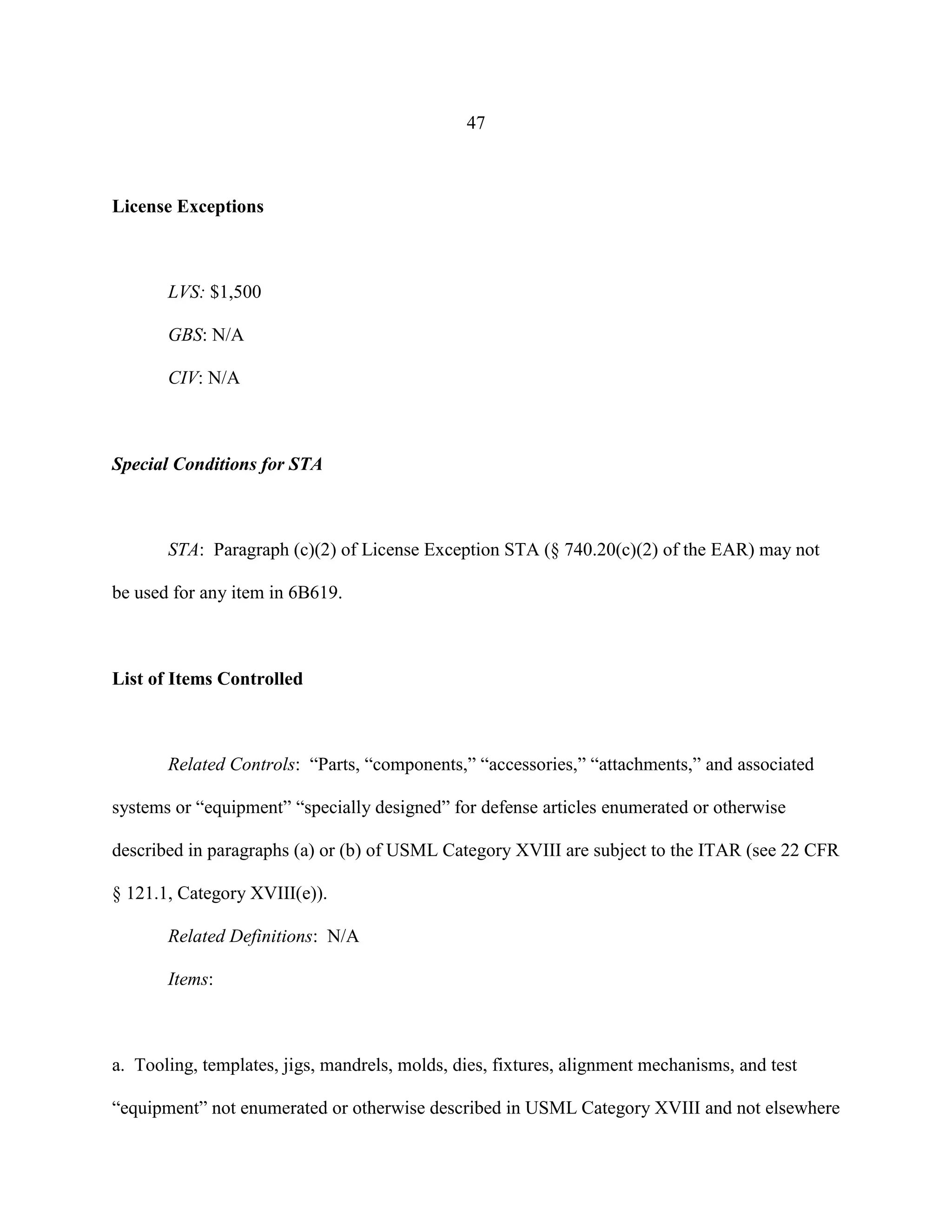 47
License Exceptions
LVS: $1,500
GBS: N/A
CIV: N/A
Special Conditions for STA
STA: Paragraph (c)(2) of License Exception STA (§ 740.20(c)(2) of the EAR) may not
be used for any item in 6B619.
List of Items Controlled
Related Controls: “Parts, “components,” “accessories,” “attachments,” and associated
systems or “equipment” “specially designed” for defense articles enumerated or otherwise
described in paragraphs (a) or (b) of USML Category XVIII are subject to the ITAR (see 22 CFR
§ 121.1, Category XVIII(e)).
Related Definitions: N/A
Items:
a. Tooling, templates, jigs, mandrels, molds, dies, fixtures, alignment mechanisms, and test
“equipment” not enumerated or otherwise described in USML Category XVIII and not elsewhere
 