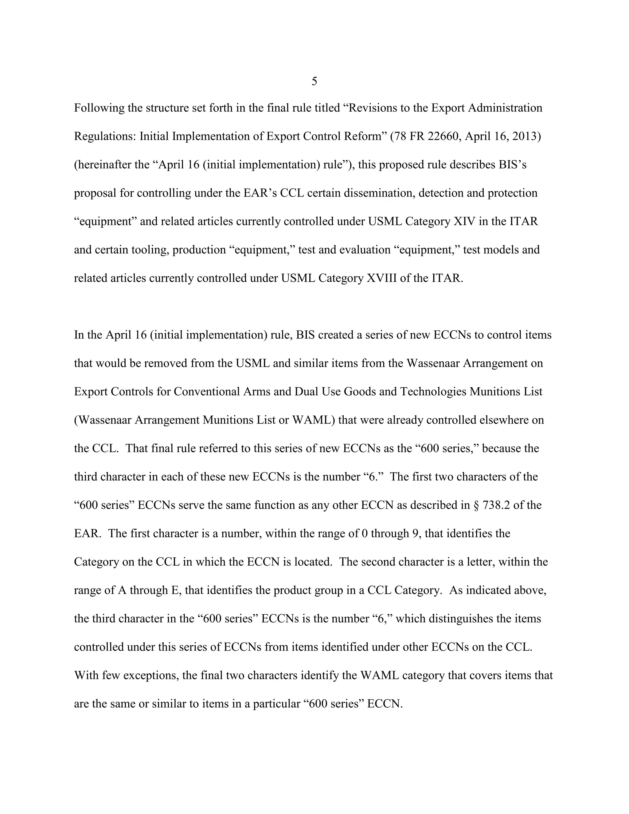 5
Following the structure set forth in the final rule titled “Revisions to the Export Administration
Regulations: Initial Implementation of Export Control Reform” (78 FR 22660, April 16, 2013)
(hereinafter the “April 16 (initial implementation) rule”), this proposed rule describes BIS’s
proposal for controlling under the EAR’s CCL certain dissemination, detection and protection
“equipment” and related articles currently controlled under USML Category XIV in the ITAR
and certain tooling, production “equipment,” test and evaluation “equipment,” test models and
related articles currently controlled under USML Category XVIII of the ITAR.
In the April 16 (initial implementation) rule, BIS created a series of new ECCNs to control items
that would be removed from the USML and similar items from the Wassenaar Arrangement on
Export Controls for Conventional Arms and Dual Use Goods and Technologies Munitions List
(Wassenaar Arrangement Munitions List or WAML) that were already controlled elsewhere on
the CCL. That final rule referred to this series of new ECCNs as the “600 series,” because the
third character in each of these new ECCNs is the number “6.” The first two characters of the
“600 series” ECCNs serve the same function as any other ECCN as described in § 738.2 of the
EAR. The first character is a number, within the range of 0 through 9, that identifies the
Category on the CCL in which the ECCN is located. The second character is a letter, within the
range of A through E, that identifies the product group in a CCL Category. As indicated above,
the third character in the “600 series” ECCNs is the number “6,” which distinguishes the items
controlled under this series of ECCNs from items identified under other ECCNs on the CCL.
With few exceptions, the final two characters identify the WAML category that covers items that
are the same or similar to items in a particular “600 series” ECCN.
 