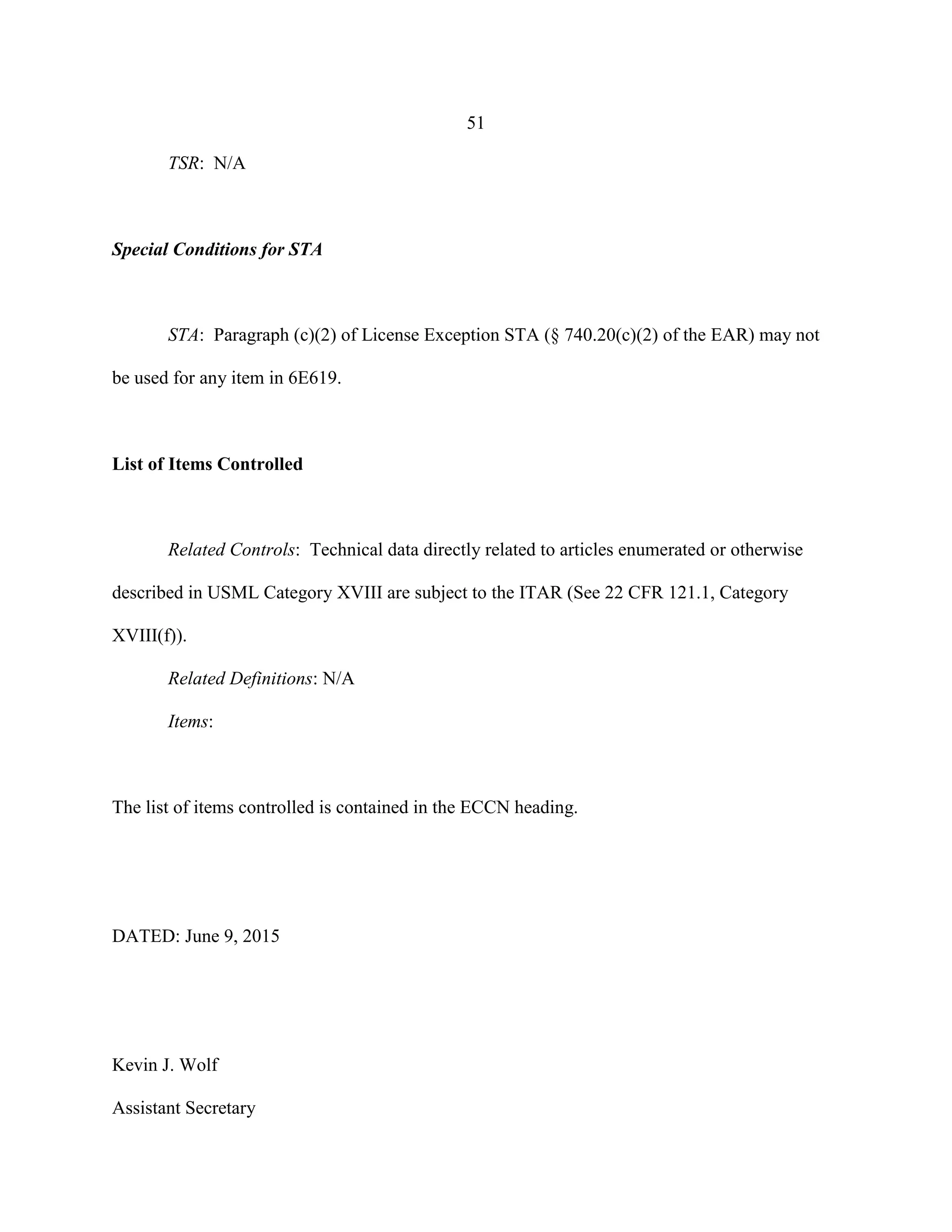 51
TSR: N/A
Special Conditions for STA
STA: Paragraph (c)(2) of License Exception STA (§ 740.20(c)(2) of the EAR) may not
be used for any item in 6E619.
List of Items Controlled
Related Controls: Technical data directly related to articles enumerated or otherwise
described in USML Category XVIII are subject to the ITAR (See 22 CFR 121.1, Category
XVIII(f)).
Related Definitions: N/A
Items:
The list of items controlled is contained in the ECCN heading.
DATED: June 9, 2015
Kevin J. Wolf
Assistant Secretary
 