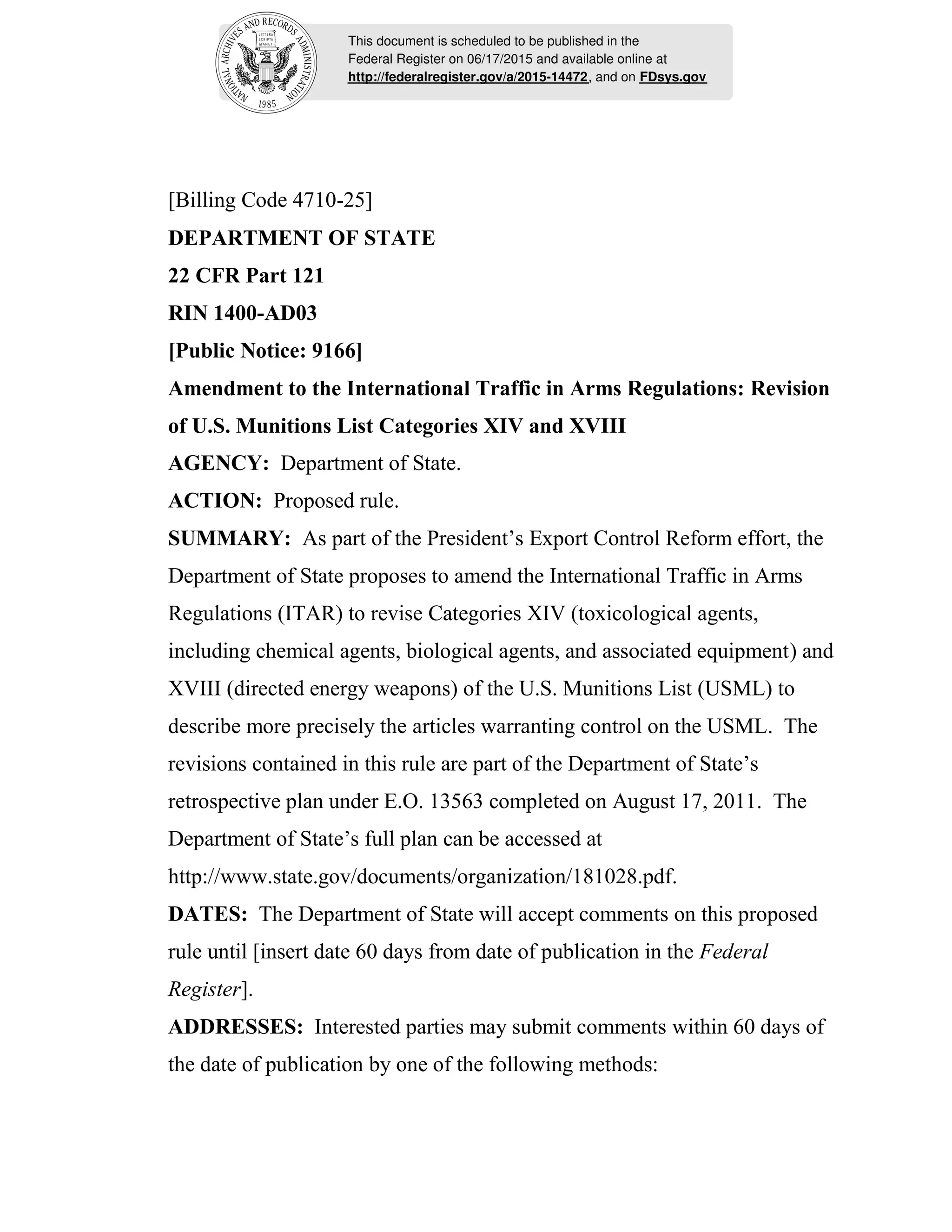 This document is scheduled to be published in the
Federal Register on 06/17/2015 and available online at
http://federalregister.gov/a/2015-14472, and on FDsys.gov
[Billing Code 4710-25]
DEPARTMENT OF STATE
22 CFR Part 121
RIN 1400-AD03
[Public Notice: 9166]
Amendment to the International Traffic in Arms Regulations: Revision
of U.S. Munitions List Categories XIV and XVIII
AGENCY: Department of State.
ACTION: Proposed rule.
SUMMARY: As part of the President’s Export Control Reform effort, the
Department of State proposes to amend the International Traffic in Arms
Regulations (ITAR) to revise Categories XIV (toxicological agents,
including chemical agents, biological agents, and associated equipment) and
XVIII (directed energy weapons) of the U.S. Munitions List (USML) to
describe more precisely the articles warranting control on the USML. The
revisions contained in this rule are part of the Department of State’s
retrospective plan under E.O. 13563 completed on August 17, 2011. The
Department of State’s full plan can be accessed at
http://www.state.gov/documents/organization/181028.pdf.
DATES: The Department of State will accept comments on this proposed
rule until [insert date 60 days from date of publication in the Federal
Register].
ADDRESSES: Interested parties may submit comments within 60 days of
the date of publication by one of the following methods:
 