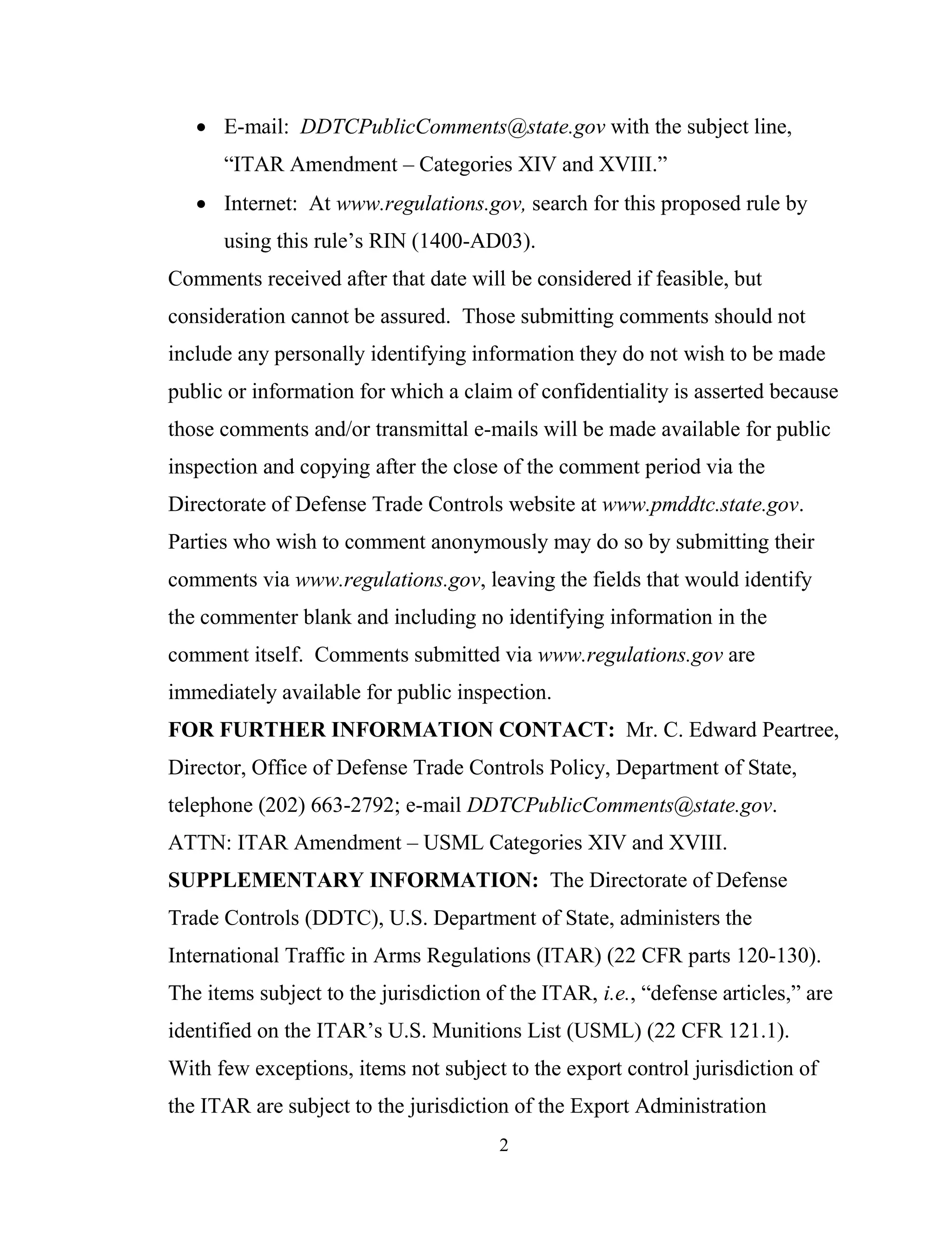 2
 E-mail: DDTCPublicComments@state.gov with the subject line,
“ITAR Amendment – Categories XIV and XVIII.”
 Internet: At www.regulations.gov, search for this proposed rule by
using this rule’s RIN (1400-AD03).
Comments received after that date will be considered if feasible, but
consideration cannot be assured. Those submitting comments should not
include any personally identifying information they do not wish to be made
public or information for which a claim of confidentiality is asserted because
those comments and/or transmittal e-mails will be made available for public
inspection and copying after the close of the comment period via the
Directorate of Defense Trade Controls website at www.pmddtc.state.gov.
Parties who wish to comment anonymously may do so by submitting their
comments via www.regulations.gov, leaving the fields that would identify
the commenter blank and including no identifying information in the
comment itself. Comments submitted via www.regulations.gov are
immediately available for public inspection.
FOR FURTHER INFORMATION CONTACT: Mr. C. Edward Peartree,
Director, Office of Defense Trade Controls Policy, Department of State,
telephone (202) 663-2792; e-mail DDTCPublicComments@state.gov.
ATTN: ITAR Amendment – USML Categories XIV and XVIII.
SUPPLEMENTARY INFORMATION: The Directorate of Defense
Trade Controls (DDTC), U.S. Department of State, administers the
International Traffic in Arms Regulations (ITAR) (22 CFR parts 120-130).
The items subject to the jurisdiction of the ITAR, i.e., “defense articles,” are
identified on the ITAR’s U.S. Munitions List (USML) (22 CFR 121.1).
With few exceptions, items not subject to the export control jurisdiction of
the ITAR are subject to the jurisdiction of the Export Administration
 