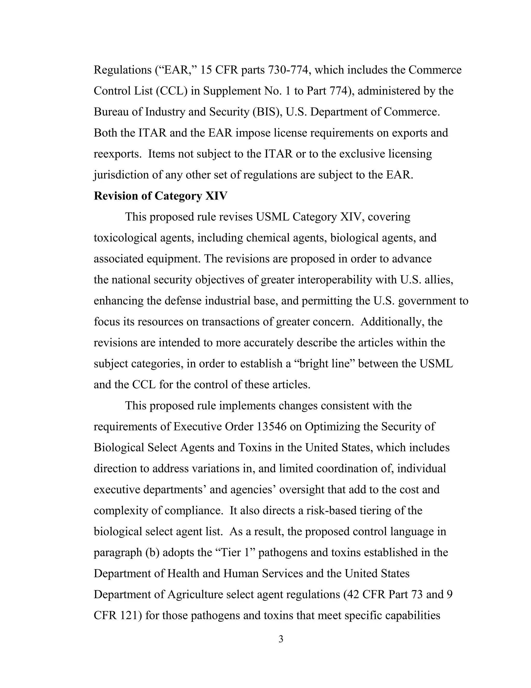 3
Regulations (“EAR,” 15 CFR parts 730-774, which includes the Commerce
Control List (CCL) in Supplement No. 1 to Part 774), administered by the
Bureau of Industry and Security (BIS), U.S. Department of Commerce.
Both the ITAR and the EAR impose license requirements on exports and
reexports. Items not subject to the ITAR or to the exclusive licensing
jurisdiction of any other set of regulations are subject to the EAR.
Revision of Category XIV
This proposed rule revises USML Category XIV, covering
toxicological agents, including chemical agents, biological agents, and
associated equipment. The revisions are proposed in order to advance
the national security objectives of greater interoperability with U.S. allies,
enhancing the defense industrial base, and permitting the U.S. government to
focus its resources on transactions of greater concern. Additionally, the
revisions are intended to more accurately describe the articles within the
subject categories, in order to establish a “bright line” between the USML
and the CCL for the control of these articles.
This proposed rule implements changes consistent with the
requirements of Executive Order 13546 on Optimizing the Security of
Biological Select Agents and Toxins in the United States, which includes
direction to address variations in, and limited coordination of, individual
executive departments’ and agencies’ oversight that add to the cost and
complexity of compliance. It also directs a risk-based tiering of the
biological select agent list. As a result, the proposed control language in
paragraph (b) adopts the “Tier 1” pathogens and toxins established in the
Department of Health and Human Services and the United States
Department of Agriculture select agent regulations (42 CFR Part 73 and 9
CFR 121) for those pathogens and toxins that meet specific capabilities
 