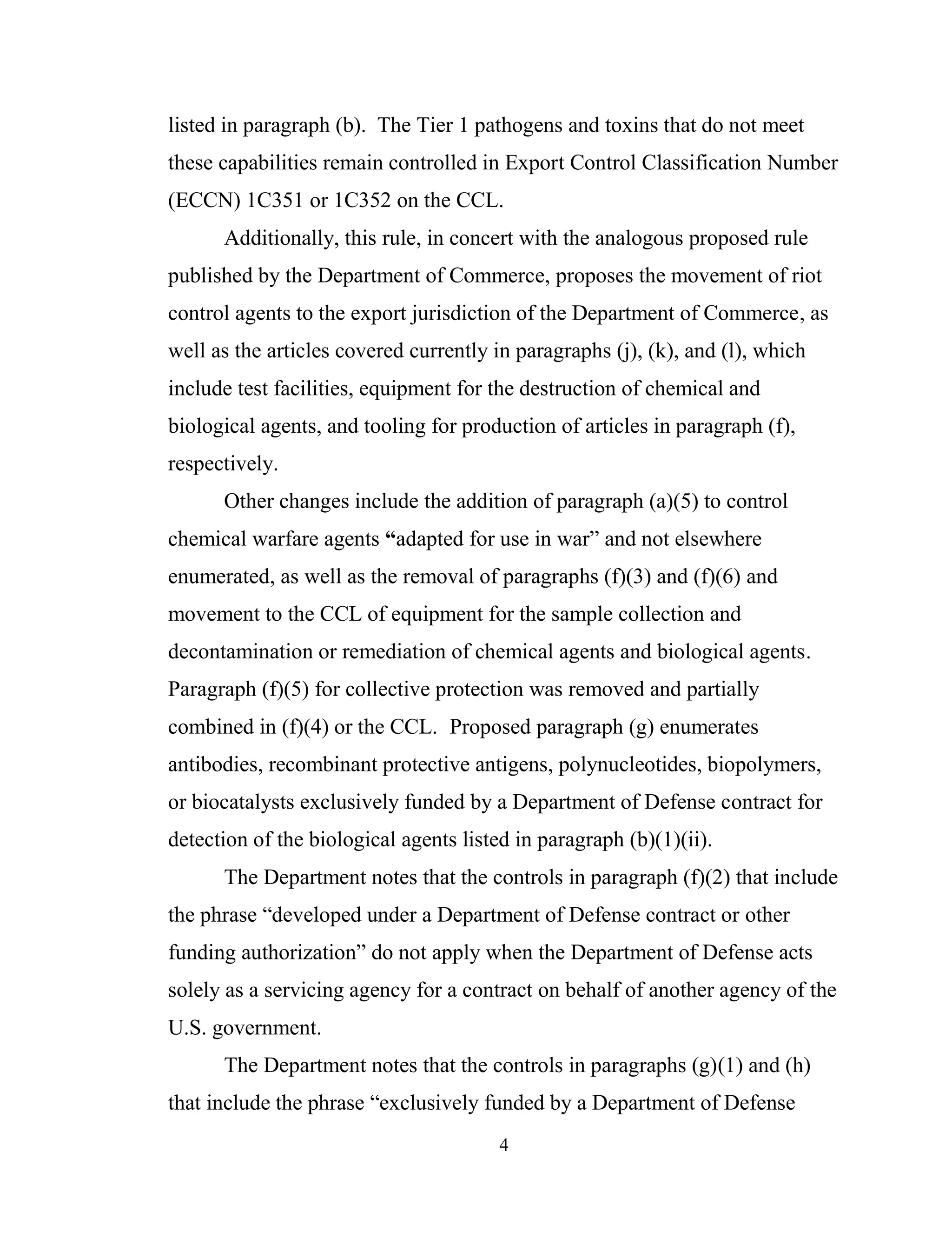 4
listed in paragraph (b). The Tier 1 pathogens and toxins that do not meet
these capabilities remain controlled in Export Control Classification Number
(ECCN) 1C351 or 1C352 on the CCL.
Additionally, this rule, in concert with the analogous proposed rule
published by the Department of Commerce, proposes the movement of riot
control agents to the export jurisdiction of the Department of Commerce, as
well as the articles covered currently in paragraphs (j), (k), and (l), which
include test facilities, equipment for the destruction of chemical and
biological agents, and tooling for production of articles in paragraph (f),
respectively.
Other changes include the addition of paragraph (a)(5) to control
chemical warfare agents “adapted for use in war” and not elsewhere
enumerated, as well as the removal of paragraphs (f)(3) and (f)(6) and
movement to the CCL of equipment for the sample collection and
decontamination or remediation of chemical agents and biological agents.
Paragraph (f)(5) for collective protection was removed and partially
combined in (f)(4) or the CCL. Proposed paragraph (g) enumerates
antibodies, recombinant protective antigens, polynucleotides, biopolymers,
or biocatalysts exclusively funded by a Department of Defense contract for
detection of the biological agents listed in paragraph (b)(1)(ii).
The Department notes that the controls in paragraph (f)(2) that include
the phrase “developed under a Department of Defense contract or other
funding authorization” do not apply when the Department of Defense acts
solely as a servicing agency for a contract on behalf of another agency of the
U.S. government.
The Department notes that the controls in paragraphs (g)(1) and (h)
that include the phrase “exclusively funded by a Department of Defense
 