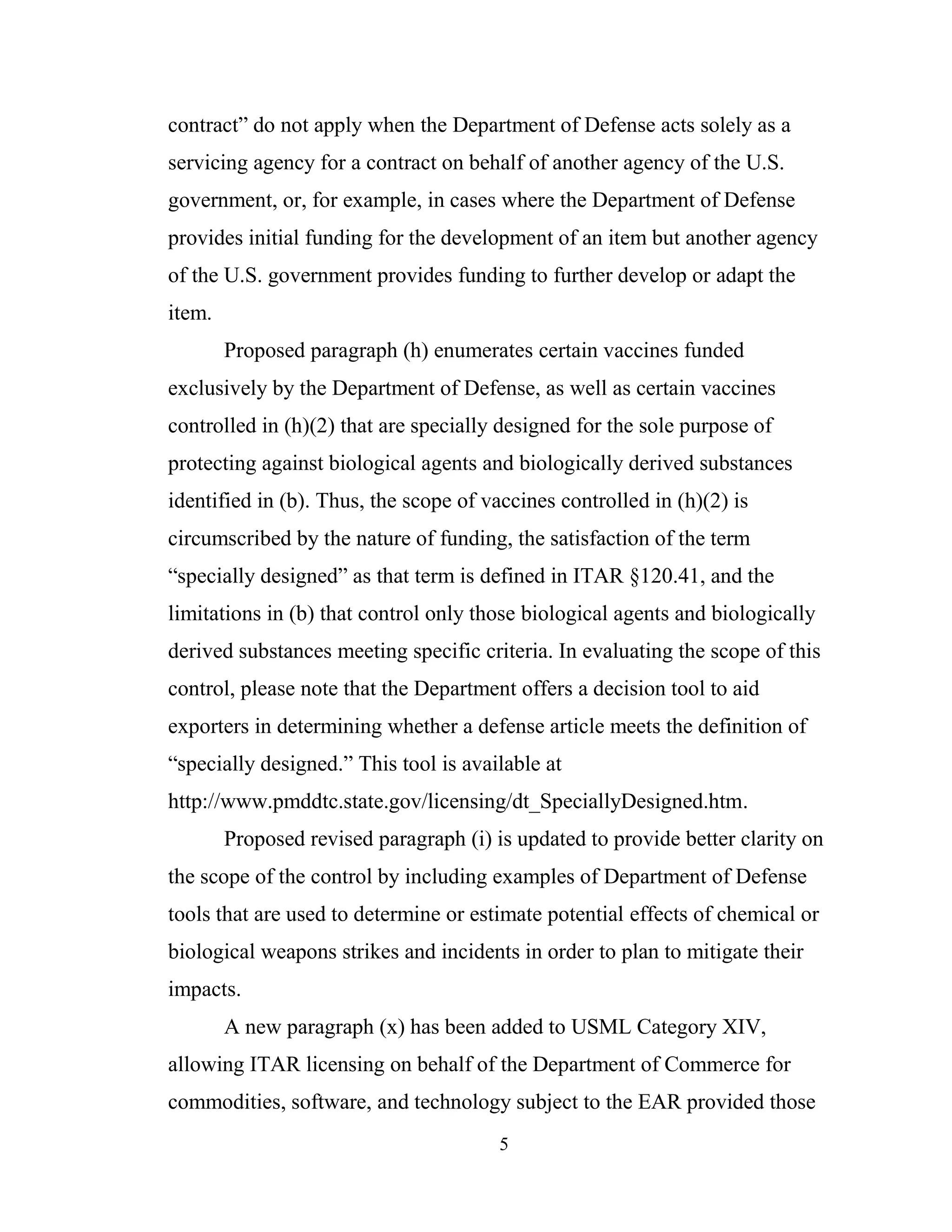 5
contract” do not apply when the Department of Defense acts solely as a
servicing agency for a contract on behalf of another agency of the U.S.
government, or, for example, in cases where the Department of Defense
provides initial funding for the development of an item but another agency
of the U.S. government provides funding to further develop or adapt the
item.
Proposed paragraph (h) enumerates certain vaccines funded
exclusively by the Department of Defense, as well as certain vaccines
controlled in (h)(2) that are specially designed for the sole purpose of
protecting against biological agents and biologically derived substances
identified in (b). Thus, the scope of vaccines controlled in (h)(2) is
circumscribed by the nature of funding, the satisfaction of the term
“specially designed” as that term is defined in ITAR §120.41, and the
limitations in (b) that control only those biological agents and biologically
derived substances meeting specific criteria. In evaluating the scope of this
control, please note that the Department offers a decision tool to aid
exporters in determining whether a defense article meets the definition of
“specially designed.” This tool is available at
http://www.pmddtc.state.gov/licensing/dt_SpeciallyDesigned.htm.
Proposed revised paragraph (i) is updated to provide better clarity on
the scope of the control by including examples of Department of Defense
tools that are used to determine or estimate potential effects of chemical or
biological weapons strikes and incidents in order to plan to mitigate their
impacts.
A new paragraph (x) has been added to USML Category XIV,
allowing ITAR licensing on behalf of the Department of Commerce for
commodities, software, and technology subject to the EAR provided those
 