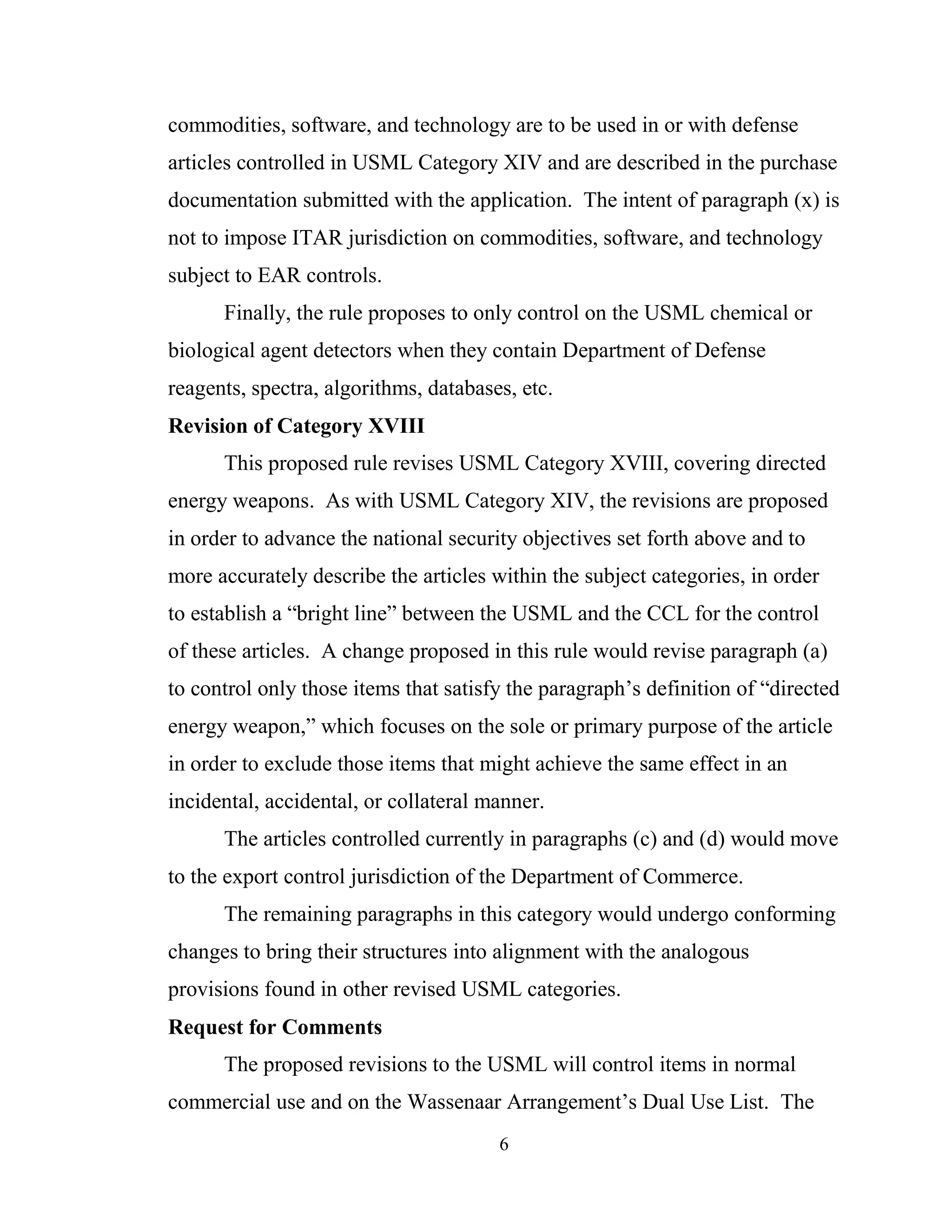 6
commodities, software, and technology are to be used in or with defense
articles controlled in USML Category XIV and are described in the purchase
documentation submitted with the application. The intent of paragraph (x) is
not to impose ITAR jurisdiction on commodities, software, and technology
subject to EAR controls.
Finally, the rule proposes to only control on the USML chemical or
biological agent detectors when they contain Department of Defense
reagents, spectra, algorithms, databases, etc.
Revision of Category XVIII
This proposed rule revises USML Category XVIII, covering directed
energy weapons. As with USML Category XIV, the revisions are proposed
in order to advance the national security objectives set forth above and to
more accurately describe the articles within the subject categories, in order
to establish a “bright line” between the USML and the CCL for the control
of these articles. A change proposed in this rule would revise paragraph (a)
to control only those items that satisfy the paragraph’s definition of “directed
energy weapon,” which focuses on the sole or primary purpose of the article
in order to exclude those items that might achieve the same effect in an
incidental, accidental, or collateral manner.
The articles controlled currently in paragraphs (c) and (d) would move
to the export control jurisdiction of the Department of Commerce.
The remaining paragraphs in this category would undergo conforming
changes to bring their structures into alignment with the analogous
provisions found in other revised USML categories.
Request for Comments
The proposed revisions to the USML will control items in normal
commercial use and on the Wassenaar Arrangement’s Dual Use List. The
 
