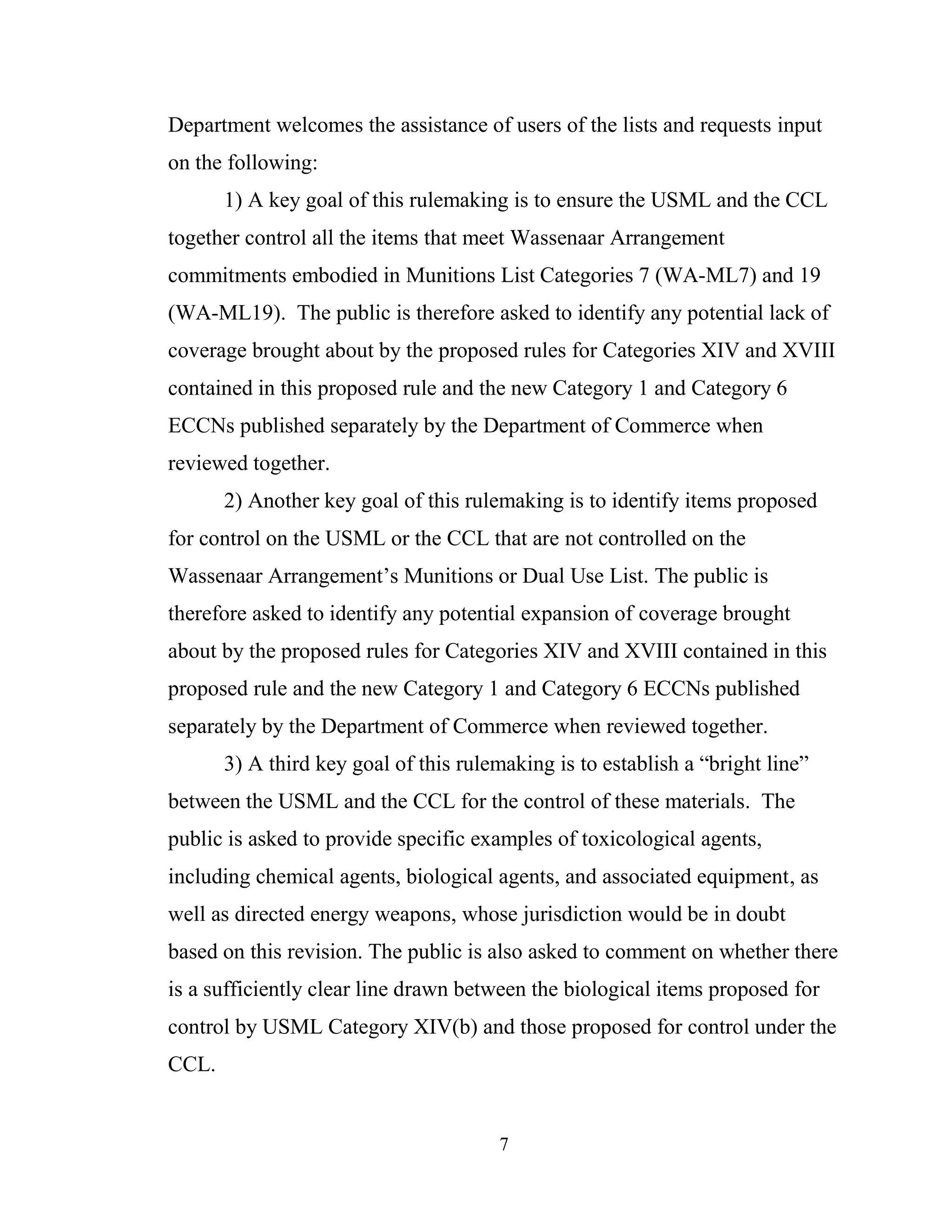 7
Department welcomes the assistance of users of the lists and requests input
on the following:
1) A key goal of this rulemaking is to ensure the USML and the CCL
together control all the items that meet Wassenaar Arrangement
commitments embodied in Munitions List Categories 7 (WA-ML7) and 19
(WA-ML19). The public is therefore asked to identify any potential lack of
coverage brought about by the proposed rules for Categories XIV and XVIII
contained in this proposed rule and the new Category 1 and Category 6
ECCNs published separately by the Department of Commerce when
reviewed together.
2) Another key goal of this rulemaking is to identify items proposed
for control on the USML or the CCL that are not controlled on the
Wassenaar Arrangement’s Munitions or Dual Use List. The public is
therefore asked to identify any potential expansion of coverage brought
about by the proposed rules for Categories XIV and XVIII contained in this
proposed rule and the new Category 1 and Category 6 ECCNs published
separately by the Department of Commerce when reviewed together.
3) A third key goal of this rulemaking is to establish a “bright line”
between the USML and the CCL for the control of these materials. The
public is asked to provide specific examples of toxicological agents,
including chemical agents, biological agents, and associated equipment, as
well as directed energy weapons, whose jurisdiction would be in doubt
based on this revision. The public is also asked to comment on whether there
is a sufficiently clear line drawn between the biological items proposed for
control by USML Category XIV(b) and those proposed for control under the
CCL.
 