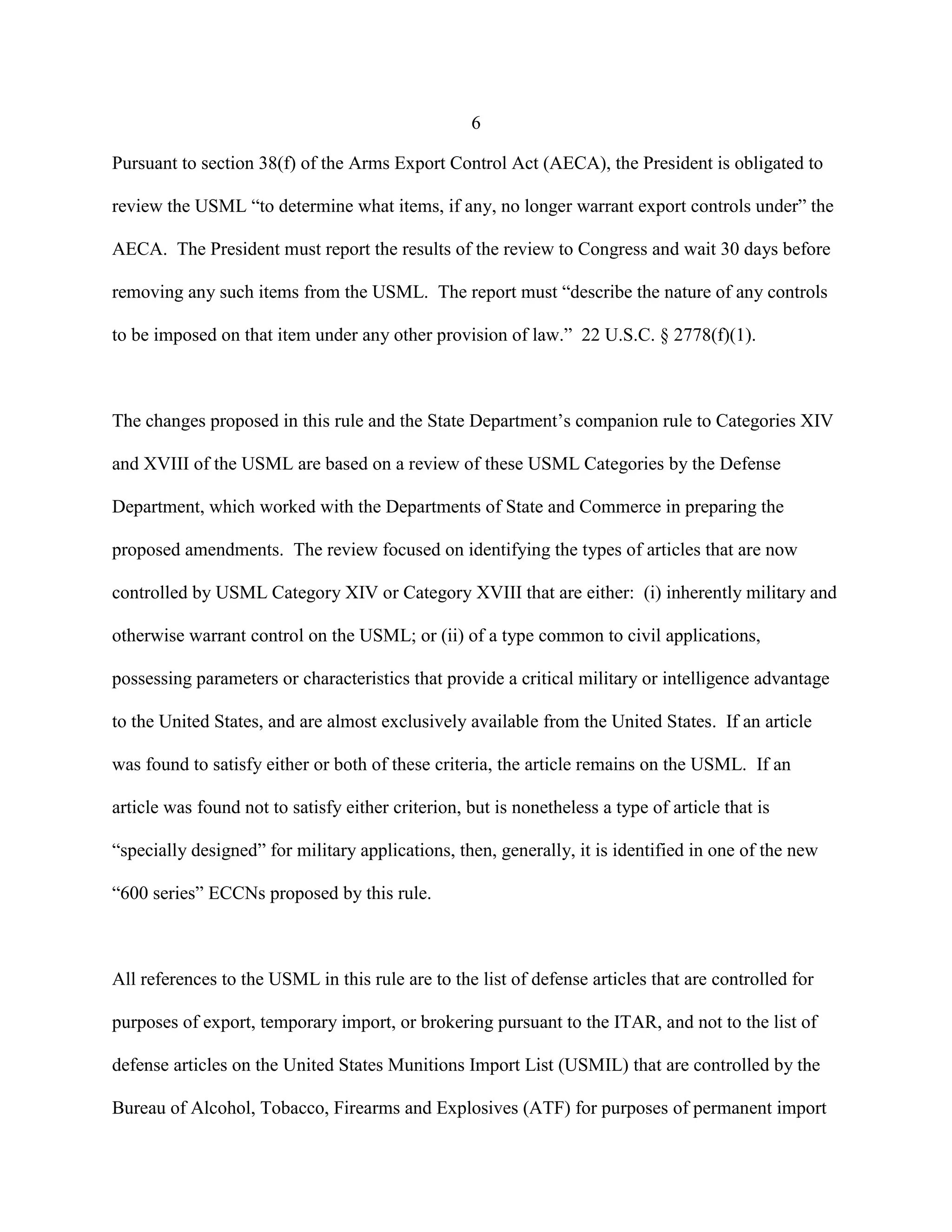 6
Pursuant to section 38(f) of the Arms Export Control Act (AECA), the President is obligated to
review the USML “to determine what items, if any, no longer warrant export controls under” the
AECA. The President must report the results of the review to Congress and wait 30 days before
removing any such items from the USML. The report must “describe the nature of any controls
to be imposed on that item under any other provision of law.” 22 U.S.C. § 2778(f)(1).
The changes proposed in this rule and the State Department’s companion rule to Categories XIV
and XVIII of the USML are based on a review of these USML Categories by the Defense
Department, which worked with the Departments of State and Commerce in preparing the
proposed amendments. The review focused on identifying the types of articles that are now
controlled by USML Category XIV or Category XVIII that are either: (i) inherently military and
otherwise warrant control on the USML; or (ii) of a type common to civil applications,
possessing parameters or characteristics that provide a critical military or intelligence advantage
to the United States, and are almost exclusively available from the United States. If an article
was found to satisfy either or both of these criteria, the article remains on the USML. If an
article was found not to satisfy either criterion, but is nonetheless a type of article that is
“specially designed” for military applications, then, generally, it is identified in one of the new
“600 series” ECCNs proposed by this rule.
All references to the USML in this rule are to the list of defense articles that are controlled for
purposes of export, temporary import, or brokering pursuant to the ITAR, and not to the list of
defense articles on the United States Munitions Import List (USMIL) that are controlled by the
Bureau of Alcohol, Tobacco, Firearms and Explosives (ATF) for purposes of permanent import
 