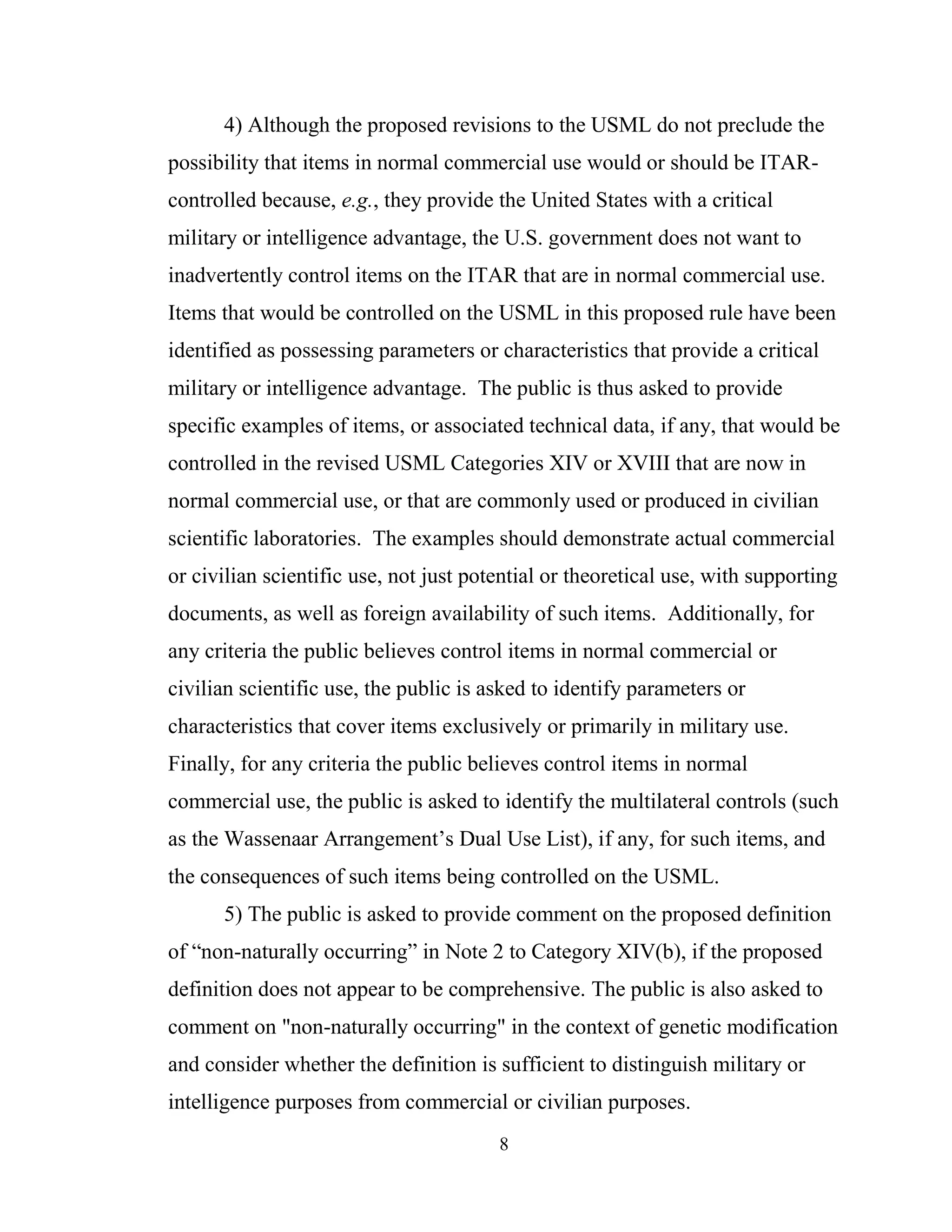 8
4) Although the proposed revisions to the USML do not preclude the
possibility that items in normal commercial use would or should be ITAR-
controlled because, e.g., they provide the United States with a critical
military or intelligence advantage, the U.S. government does not want to
inadvertently control items on the ITAR that are in normal commercial use.
Items that would be controlled on the USML in this proposed rule have been
identified as possessing parameters or characteristics that provide a critical
military or intelligence advantage. The public is thus asked to provide
specific examples of items, or associated technical data, if any, that would be
controlled in the revised USML Categories XIV or XVIII that are now in
normal commercial use, or that are commonly used or produced in civilian
scientific laboratories. The examples should demonstrate actual commercial
or civilian scientific use, not just potential or theoretical use, with supporting
documents, as well as foreign availability of such items. Additionally, for
any criteria the public believes control items in normal commercial or
civilian scientific use, the public is asked to identify parameters or
characteristics that cover items exclusively or primarily in military use.
Finally, for any criteria the public believes control items in normal
commercial use, the public is asked to identify the multilateral controls (such
as the Wassenaar Arrangement’s Dual Use List), if any, for such items, and
the consequences of such items being controlled on the USML.
5) The public is asked to provide comment on the proposed definition
of “non-naturally occurring” in Note 2 to Category XIV(b), if the proposed
definition does not appear to be comprehensive. The public is also asked to
comment on "non-naturally occurring" in the context of genetic modification
and consider whether the definition is sufficient to distinguish military or
intelligence purposes from commercial or civilian purposes.
 