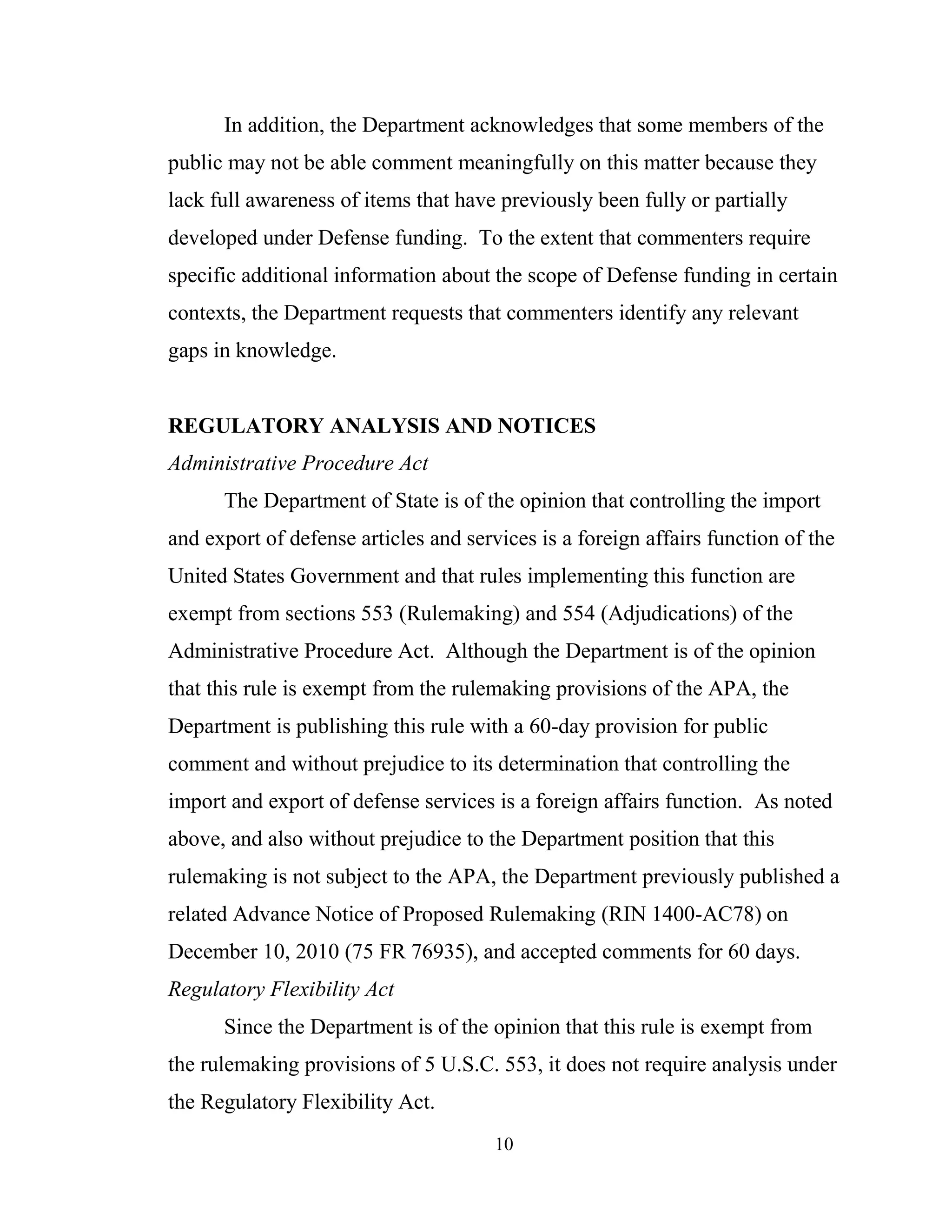 10
In addition, the Department acknowledges that some members of the
public may not be able comment meaningfully on this matter because they
lack full awareness of items that have previously been fully or partially
developed under Defense funding. To the extent that commenters require
specific additional information about the scope of Defense funding in certain
contexts, the Department requests that commenters identify any relevant
gaps in knowledge.
REGULATORY ANALYSIS AND NOTICES
Administrative Procedure Act
The Department of State is of the opinion that controlling the import
and export of defense articles and services is a foreign affairs function of the
United States Government and that rules implementing this function are
exempt from sections 553 (Rulemaking) and 554 (Adjudications) of the
Administrative Procedure Act. Although the Department is of the opinion
that this rule is exempt from the rulemaking provisions of the APA, the
Department is publishing this rule with a 60-day provision for public
comment and without prejudice to its determination that controlling the
import and export of defense services is a foreign affairs function. As noted
above, and also without prejudice to the Department position that this
rulemaking is not subject to the APA, the Department previously published a
related Advance Notice of Proposed Rulemaking (RIN 1400-AC78) on
December 10, 2010 (75 FR 76935), and accepted comments for 60 days.
Regulatory Flexibility Act
Since the Department is of the opinion that this rule is exempt from
the rulemaking provisions of 5 U.S.C. 553, it does not require analysis under
the Regulatory Flexibility Act.
 