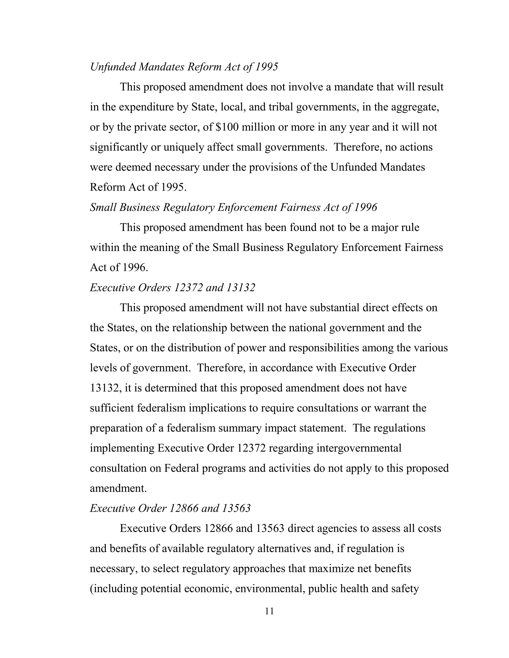 11
Unfunded Mandates Reform Act of 1995
This proposed amendment does not involve a mandate that will result
in the expenditure by State, local, and tribal governments, in the aggregate,
or by the private sector, of $100 million or more in any year and it will not
significantly or uniquely affect small governments. Therefore, no actions
were deemed necessary under the provisions of the Unfunded Mandates
Reform Act of 1995.
Small Business Regulatory Enforcement Fairness Act of 1996
This proposed amendment has been found not to be a major rule
within the meaning of the Small Business Regulatory Enforcement Fairness
Act of 1996.
Executive Orders 12372 and 13132
This proposed amendment will not have substantial direct effects on
the States, on the relationship between the national government and the
States, or on the distribution of power and responsibilities among the various
levels of government. Therefore, in accordance with Executive Order
13132, it is determined that this proposed amendment does not have
sufficient federalism implications to require consultations or warrant the
preparation of a federalism summary impact statement. The regulations
implementing Executive Order 12372 regarding intergovernmental
consultation on Federal programs and activities do not apply to this proposed
amendment.
Executive Order 12866 and 13563
Executive Orders 12866 and 13563 direct agencies to assess all costs
and benefits of available regulatory alternatives and, if regulation is
necessary, to select regulatory approaches that maximize net benefits
(including potential economic, environmental, public health and safety
 