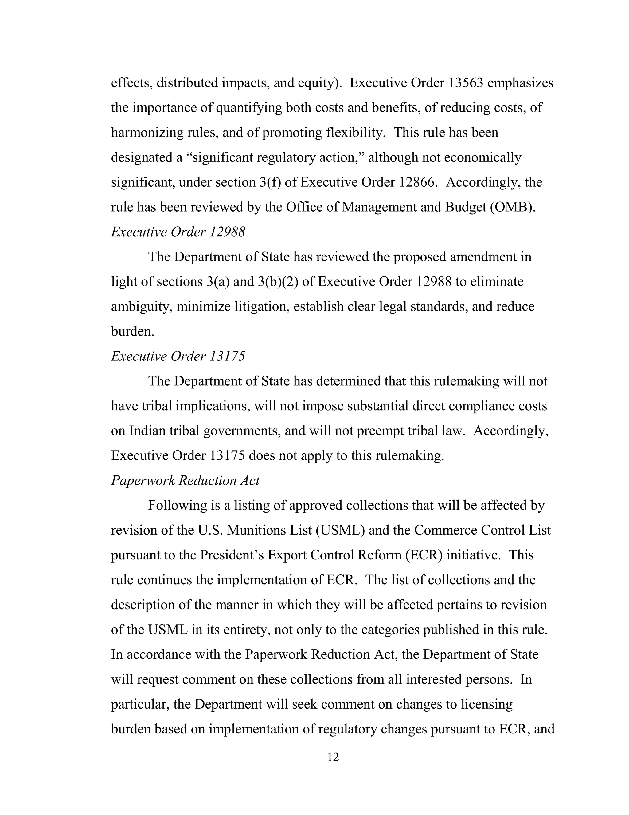 12
effects, distributed impacts, and equity). Executive Order 13563 emphasizes
the importance of quantifying both costs and benefits, of reducing costs, of
harmonizing rules, and of promoting flexibility. This rule has been
designated a “significant regulatory action,” although not economically
significant, under section 3(f) of Executive Order 12866. Accordingly, the
rule has been reviewed by the Office of Management and Budget (OMB).
Executive Order 12988
The Department of State has reviewed the proposed amendment in
light of sections 3(a) and 3(b)(2) of Executive Order 12988 to eliminate
ambiguity, minimize litigation, establish clear legal standards, and reduce
burden.
Executive Order 13175
The Department of State has determined that this rulemaking will not
have tribal implications, will not impose substantial direct compliance costs
on Indian tribal governments, and will not preempt tribal law. Accordingly,
Executive Order 13175 does not apply to this rulemaking.
Paperwork Reduction Act
Following is a listing of approved collections that will be affected by
revision of the U.S. Munitions List (USML) and the Commerce Control List
pursuant to the President’s Export Control Reform (ECR) initiative. This
rule continues the implementation of ECR. The list of collections and the
description of the manner in which they will be affected pertains to revision
of the USML in its entirety, not only to the categories published in this rule.
In accordance with the Paperwork Reduction Act, the Department of State
will request comment on these collections from all interested persons. In
particular, the Department will seek comment on changes to licensing
burden based on implementation of regulatory changes pursuant to ECR, and
 